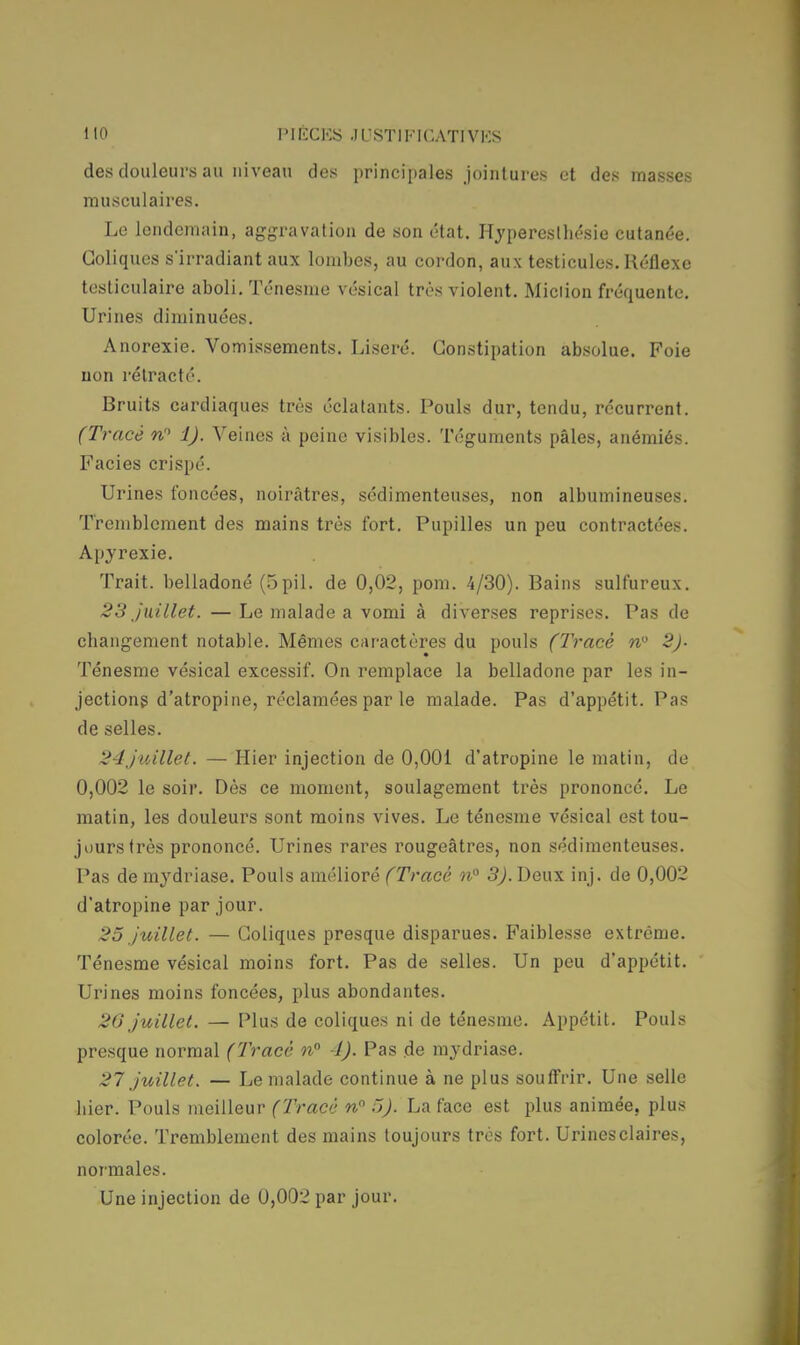 des douleurs au niveau des principales jointures et des masses musculaires. Le lendemain, aggravation de son état. Hypercstbésie cutanée. Coliques s'irradiant aux lombes, au cordon, aux testicules. Réflexe testiculaire aboli. Ténesme vésical très violent. Miciion fréquente. Urines diminuées. Anorexie. Vomissements. Liseré. Constipation absolue. Foie uon rétracté. Bruits cardiaques très éclatants. Pouls dur, tendu, récurrent. (Tracé nP 1). Veines à peine visibles. Téguments pâles, anémiés. Faciès crispé. Urines foncées, noirâtres, sédimenteuses, non albumineuses. Tremblement des mains très fort. Pupilles un peu contractées. Apyrexie. Trait, belladoné (5pil. de 0,02, pom. 4/30). Bains sulfureux. 23 juillet. — Le malade a vomi à diverses reprises. Pas de cbangement notable. Mêmes caractères du pouls (Tracé n 2). Ténesme vésical excessif. On remplace la belladone par les in- jections d'atropine, réclamées par le malade. Pas d'appétit. Pas de selles. 24juillet. — Hier injection de 0,001 d'atropine le matin, de 0,002 le soir. Dès ce moment, soulagement très prononcé. Le matin, les douleurs sont moins vives. Le ténesme vésical est tou- jours très prononcé. Urines rares rougeâtres, non sédimenteuses. Pas de mydriase. Pouls amélioré (Tracé n° 3).Deux inj. de 0,002 d'atropine par jour. 25 juillet. — Coliques presque disparues. Faiblesse extrême. Ténesme vésical moins fort. Pas de selles. Un peu d'appétit. Urines moins foncées, plus abondantes. 20 juillet. — Plus de coliques ni de ténesme. Appétit. Pouls presque normal (Tracé n° 1). Pas de mydriase. 27 juillet. — Le malade continue à ne plus souffrir. Une selle Lier. Pouls meilleur (Tracé n 5). La face est plus animée, plus colorée. Tremblement des mains toujours très fort. Urinesclaires, normales.