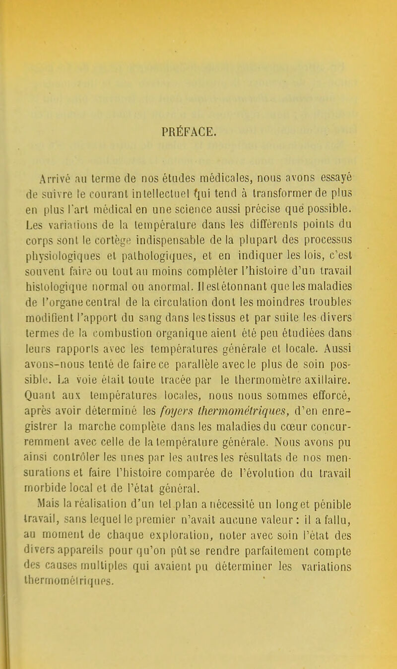 PRÉFACE. Arrivé an terme de nos études médicales, nous avons essayé de suivre le courant intellectuel f[ui tend à transformer de plus en plus l’art médical en une science aussi précise que possible. Les variauons de la température dans les diffèrenis points du corps sont le cortège indispensable de la plupart des processus physiologiques et pathologiques, et en indiquer les lois, c’est souvent faire ou tout au moins compléter Thistoire d’un travail histologique normal ou anormal. Ileslétonnant que les maladies de l’organe central de la circulation dont les moindres troubles modifient l’apport du sang dans les tissus et par suite les divers termes de la combustion organique aient été peu étudiées dans leurs rapports avec les températures générale et locale. Aussi avons-nous tenté de faire ce parallèle avec le plus de soin pos- sible. La voie était toute tracée par le thermomètre axillaire. Quant aux températures locales, nous nous sommes efforcé, après avoir déterminé les foyers Ihermomélriques, d’en enre- gistrer la marche complète dans les maladies du cœur concur- remment avec celle de la température générale. Nous avons pu ainsi contrôler les unes par les autres les résultats de nos men- surations et faire l’histoire comparée de l’évolution du travail morbide local et de l’état général. Mais la réalisation d’un tel plan a nécessité un longet pénible travail, sans lequel le premier n’avait aucune valeur : il a fallu, au moment de chaque exploration, noter avec soin l’état des divers appareils pour qu’on pût se rendre parfaitement compte des causes multi[)les qui avaient pu déterminer les variations thermornélriqiips.