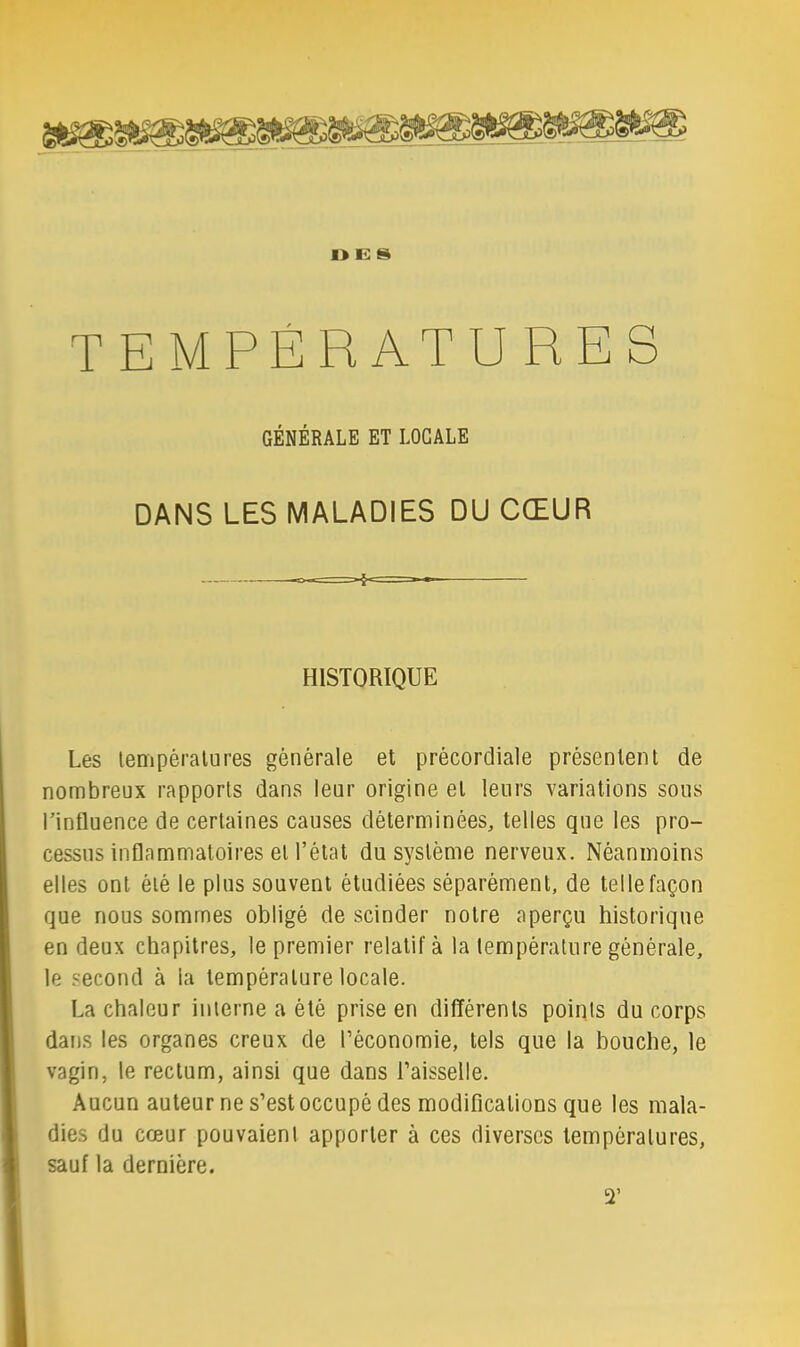 TEMPÉRATURES GÉNÉRALE ET LOCALE DANS LES MALADIES DU CŒUR HISTORIQUE Les tempéralures générale et précordiale présentent de nombreux rapports dans leur origine et leurs variations sons rinfluence de certaines causes déterminées, telles que les pro- cessus inflammatoires et l’état du système nerveux. Néanmoins elles ont été le plus souvent étudiées séparément, de telle façon que nous sommes obligé de scinder notre aperçu historique en deux chapitres, le premier relatif à la température générale, le second à la température locale. La chaleur interne a été prise en différents points du corps dans les organes creux de l’économie, tels que la bouche, le vagin, le rectum, ainsi que dans l’aisselle. Aucun auteur ne s’est occupé des modifications que les mala- dies du cœur pouvaient apporter à ces diverses températures, sauf la dernière. C)’