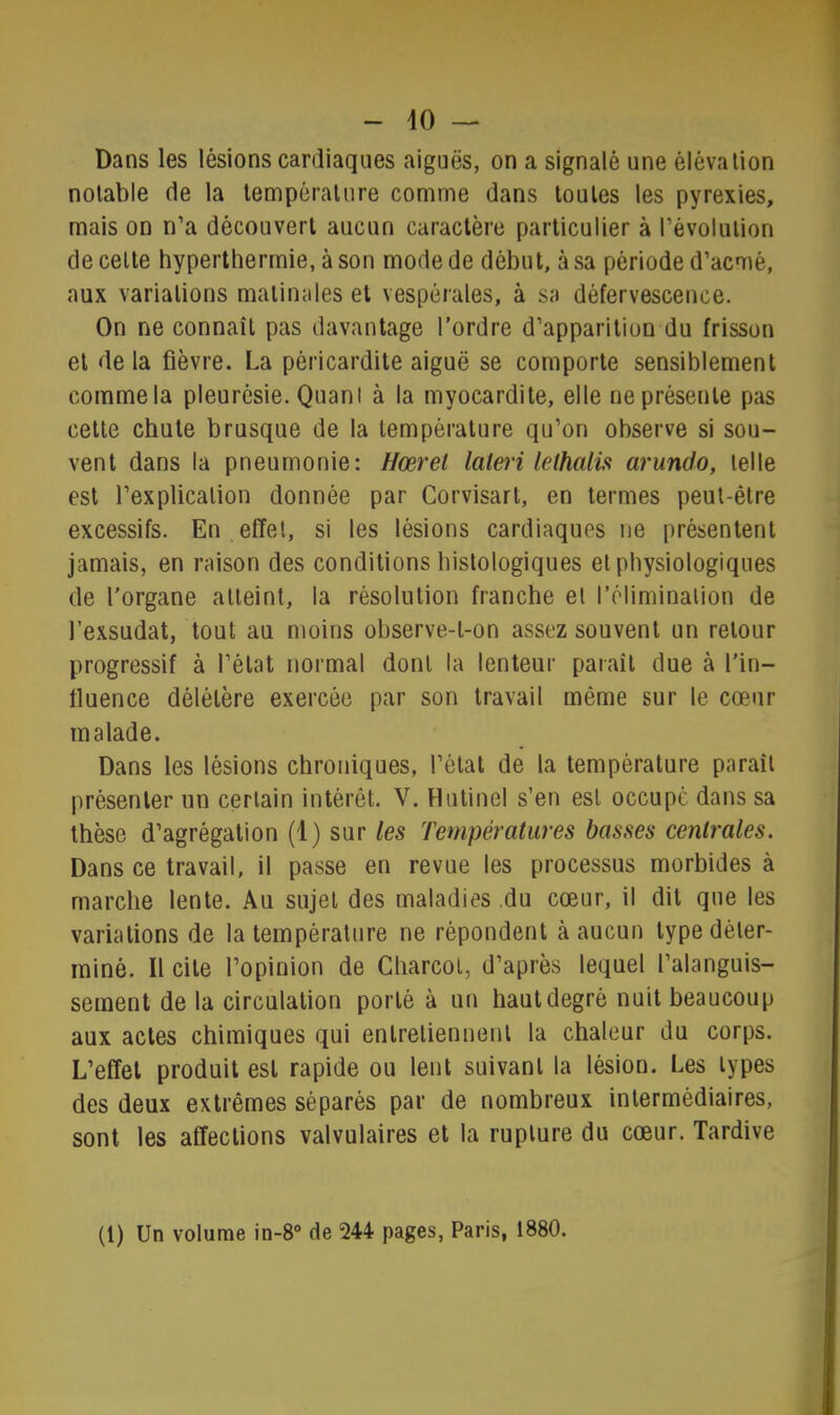 Dans les lésions cardiaques aiguës, on a signalé une élévation notable de la température comme dans toutes les pyrexies, mais on n’a découvert aucun caractère particulier à l’évolution de celte hyperthermie, à son mode de début, à sa période d’acmé, aux variations matinales et vespérales, à sa défervescence. On ne connaît pas davantage l’ordre d’apparition du frisson et delà fièvre. La péricardite aiguë se comporte sensiblement comme la pleurésie. Quant à la myocardite, elle ne présente pas cette chute brusque de la température qu’on observe si sou- vent dans la pneumonie: Hœrel lateri lelhalis arundo, telle est l’explication donnée par Corvisart, en termes peut-être excessifs. En effet, si les lésions cardiaques ne présentent jamais, en raison des conditions histologiques et physiologiques de l'organe atteint, la résolution franche el l’ôliminalion de l’exsudât, tout au moins observe-t-on assez souvent un retour progressif à l’état normal dont la lenteur paraît due à l’in- fluence délétère exercée par son travail même sur le cœur malade. Dans les lésions chroniques, l’état de la température paraît présenter un certain intérêt. V. Hutinel s’en est occupe dans sa thèse d’agrégation (1) sur les Températures basses centrales. Dans ce travail, il passe en revue les processus morbides à marche lente. Au sujet des maladies du cœur, il dit que les variations de la température ne répondent à aucun type déter- miné. Il cite l’opinion de Charcot, d’après lequel l’alanguis- sement de la circulation porté à un haut degré nuit beaucoup aux actes chimiques qui entretiennent la chaleur du corps. L’effet produit est rapide ou lent suivant la lésion. Les types des deux extrêmes séparés par de nombreux intermédiaires, sont les affections valvulaires et la rupture du cœur. Tardive