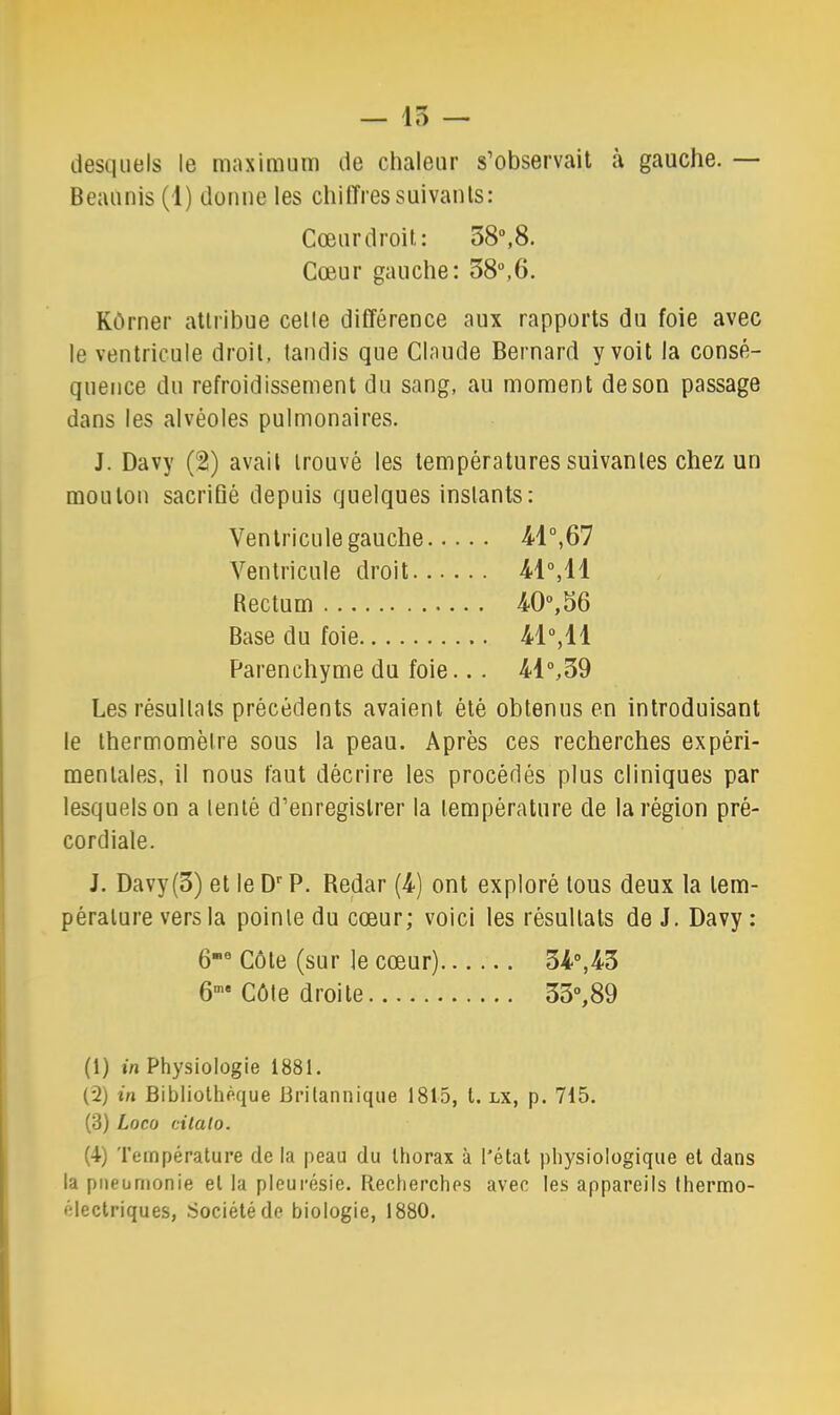 — 15 — desquels le maximuni de chaleur s’observait à gauche. — Beaunis (1) donne les chilTressuivants: Cœur droit: 58“,8. Cœur gauche: o8“,6. Kôrner attribue celle différence aux rapports du foie avec le ventricule droit, tandis que Claude Bernard y voit la consé- quence du refroidissement du sang, au moment de son passage dans les alvéoles pulmonaires. J. Davy (2) avait trouvé les températures suivantes chez un mouton sacrifié depuis quelques instants: Ventricule gauche 41°,67 Ventricule droit 41°,11 Rectum 40°,56 Base du foie 41°, 11 Parenchyme du foie... 41°,39 Les résultats précédents avaient été obtenus en introduisant le thermomètre sous la peau. Après ces recherches expéri- mentales, il nous faut décrire les procédés plus cliniques par lesquels on a lenlé d’enregistrer la température de la région pré- cordiale. J. Davy(3) et le D'' P. Redar (4) ont exploré tous deux la tem- pérature vers la pointe du cœur; voici les résultats de J. Davy : 6° Côte (sur le cœur) 34°,43 6°’* Côte droite 33°,89 (1) m Physiologie 1881. (2) in Bibliothèque Britannique 1815, l. lx, p. 715. (3) Loco cilalo. (4) Température de la peau du thorax à l'état physiologique et dans la pneumonie et la pleurésie. Recherches avec les appareils thermo- électriques, Société de biologie, 1880.