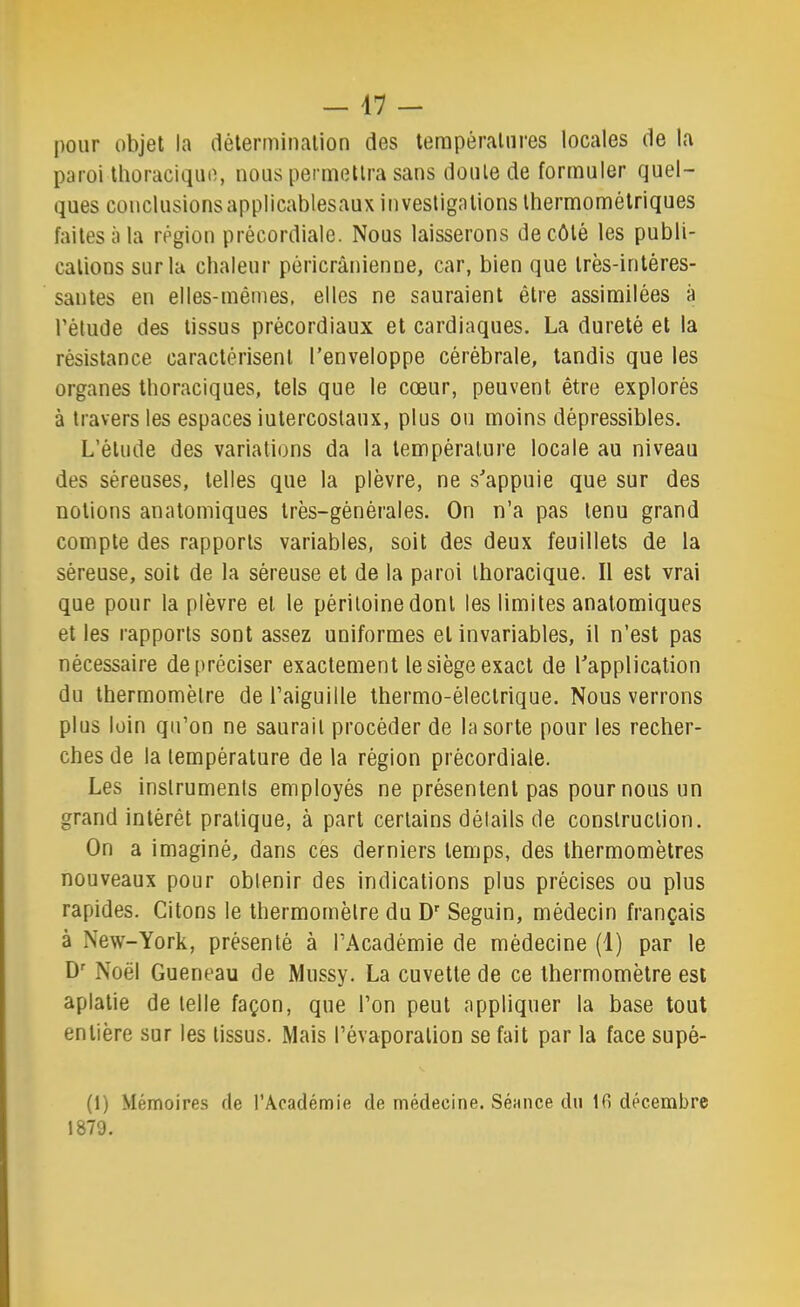 I)our objet la détermination des températures locales de la paroi thoracique, nous permettra sans doute de formuler quel- ques conclusionsapplicablesaux investigations thermométriques faites à la région précordiale. Nous laisserons de côté les publi- cations sur la chaleur péricrânienne, car, bien que très-intéres- santes en elles-mêmes, elles ne sauraient être assimilées à l’élude des tissus précordiaux et cardiaques. La dureté et la résistance caractérisent l’enveloppe cérébrale, tandis que les organes thoraciques, tels que le cœur, peuvent être explorés à travers les espaces iutercoslanx, plus ou moins dépressibles. L’élude des variations da la température locale au niveau des séreuses, telles que la plèvre, ne s’appuie que sur des notions anatomiques très-générales. On n’a pas tenu grand compte des rapports variables, soit des deux feuillets de la séreuse, soit de la séreuse et de la paroi thoracique. Il est vrai que pour la plèvre et le péritoine dont les limites anatomiques et les rapports sont assez uniformes et invariables, il n’est pas nécessaire de préciser exactement le siège exact de l’application du thermomètre de l’aiguille thermo-électrique. Nous verrons plus loin qu’on ne saurait procéder de la sorte pour les recher- ches de la température de la région précordiale. Les instruments employés ne présentent pas pour nous un grand intérêt pratique, à part certains détails de construction. On a imaginé, dans ces derniers temps, des thermomètres nouveaux pour obtenir des indications plus précises ou plus rapides. Citons le thermomètre du D Seguin, médecin français à New-York, présenté à l’Académie de médecine (1) par le D' Noël Queneau de Mussy. La cuvette de ce thermomètre est aplatie de telle façon, que l’on peut appliquer la base tout entière sur les tissus. Mais l’évaporation se fait par la face supé- (1) Mémoires de l’Académie de médecine. Séance du Ifi décembre 1879.