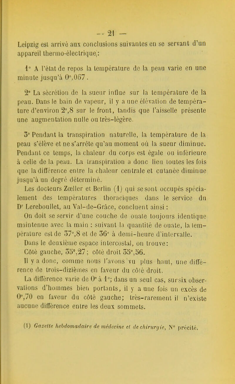 Leipzig est arrivé aux conclusions suivantes en se servant d’un appareil thermo-électrique,: 1“ A l’état de repos la température de la peau varie en une minute jusqu’à O,067. 2® La sécrétion de la sueur influe sur la température de la peau. Dans le bain de vapeur, il y a une élévation de tempéra- ture d’environ 2“,8 sur le front, tandis que l’aisselle présente une augmentation nulle ou très-légère. 3“ Pendant la transpiration naturelle, la température de la peau s’élève et ne s’arrête qu’au moment où la sueur diminue. Pendant ce temps, la chaleur du corps est égale ou inférieure à celle de la peau. La transpiration a donc lieu toutes les fois que la différence entre la chaleur centrale et cutanée diminue jusqu’à un degré déterminé. Les docteurs Zœller et Berlin (1) qui se sont occupés spécia- lement des températures thoraciques dans le service du D’’ Lereboullet, au Val-de-Grâce, concluent ainsi : On doit se servir d’une couche de ouate toujours identique maintenue avec la main : suivant la quantité de ouate, la tem- pérature est de 37“,8 et de 36® à demi-heure d’intervalle. Dans le deuxième espace intercostal, on tiouve: Côté gauche, 53°,27 ; côté droit 55,56. Il y a donc, comme nous l’avons‘vu plus haut, une diffé- rence de trois-dizièmes en faveur du côté droit. La différence varie de O à 1; dans un seul cas, sursix obser- vations d’hommes bien portants, il y a une fois un excès de 0,70 en faveur du côté gauche; très-rarement il n’existe aucune différence entre les deux sommets. (1) Gazette hebdomadaire de médecine et de chirurgie, N° précité.