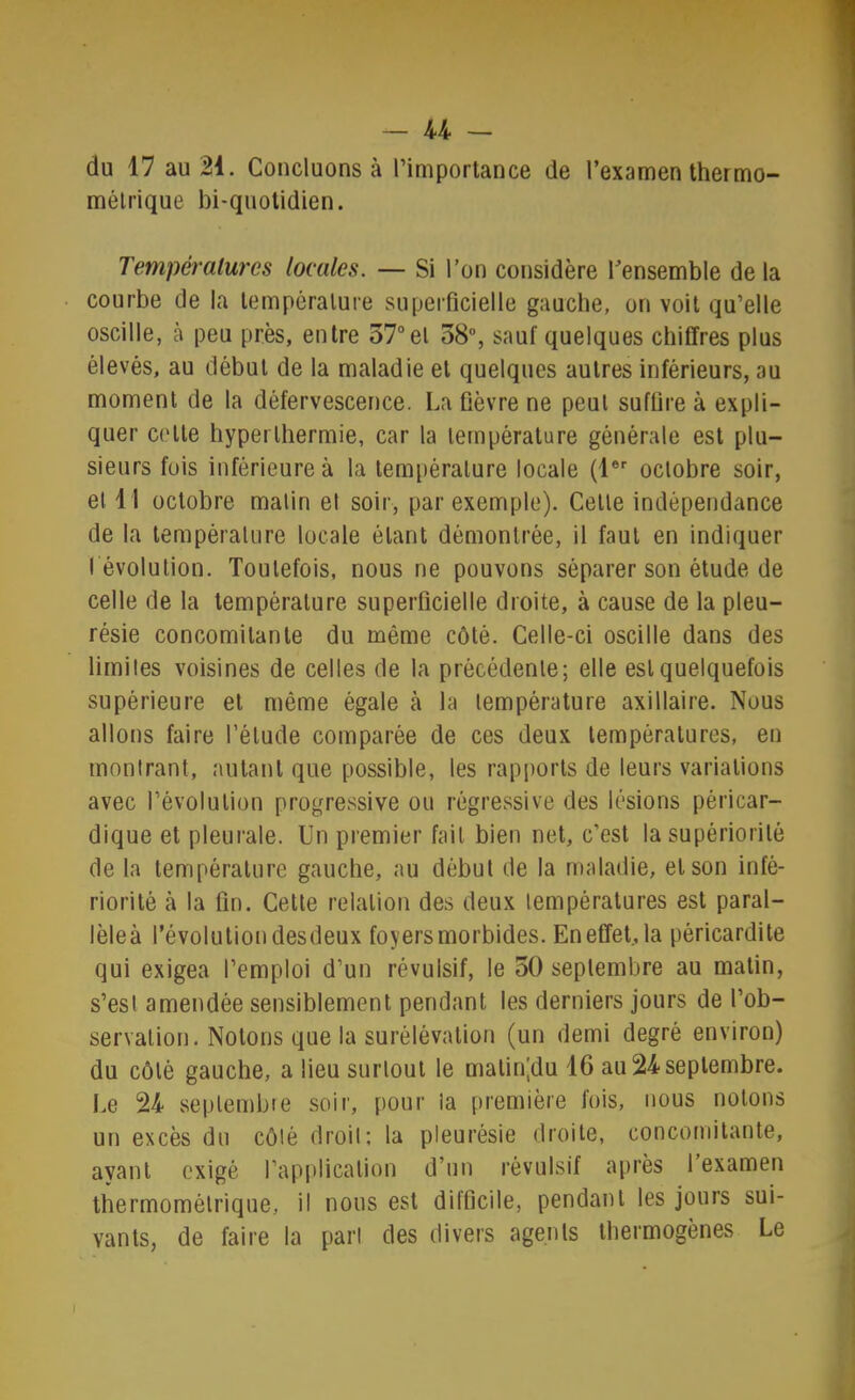 du 17 au 21. Concluons à l’importance de l’examen thermo- métrique bi-quotidien. Températures locales. — Si l’on considère l’ensemble de la courbe de la température superficielle gauche, on voit qu’elle oscille, à peu près, entre 37°et 38”, sauf quelques chiffres plus élevés, au début de la maladie et quelques autres inférieurs, au moment de la défervescence. La fièvre ne peut suffire à expli- quer cette hyperthermie, car la température générale est plu- sieurs fois inférieure à la temi)érature locale (1®*' octobre soir, et 11 octobre matin et soir, par exemple). Cette indépendance de la température locale étant démontrée, il faut en indiquer ( évolution. Toutefois, nous ne pouvons séparer son étude de celle de la température superficielle droite, à cause de la pleu- résie concomitante du même côté. Celle-ci oscille dans des limites voisines de celles de la précédente; elle est quelquefois supérieure et même égale à la température axillaire. Nous allons faire l’élude comparée de ces deux températures, en montrant, autant que possible, les rapports de leurs variations avec révolution progressive ou régressive des lésions péricar- dique et pleurale. Un premier fait bien net, c’est la supériorité de la température gauche, au début de la maladie, et son infé- riorité à la fin. Cette relation des deux températures est paral- lèle à l’évolutioLi desdeux foyers morbides. En effet, la péricardite qui exigea l’emploi d’un révulsif, le 30 septembre au malin, s’est amendée sensiblement pendant les derniers jours de l’ob- servation. Notons que la surélévation (un demi degré environ) du côté gauche, a lieu surtout le malin|du 16 au 24 septembre. I.e 24 seplembfe soir, pour la première fois, nous notons un excès du côté droit: la pleurésie droite, concomitante, ayant exigé rap[)licalion d’un révulsif après l’examen thermomélrique, il nous est difficile, pendant les jours sui- vants, de faire la pari des divers agents tbermogènes Le