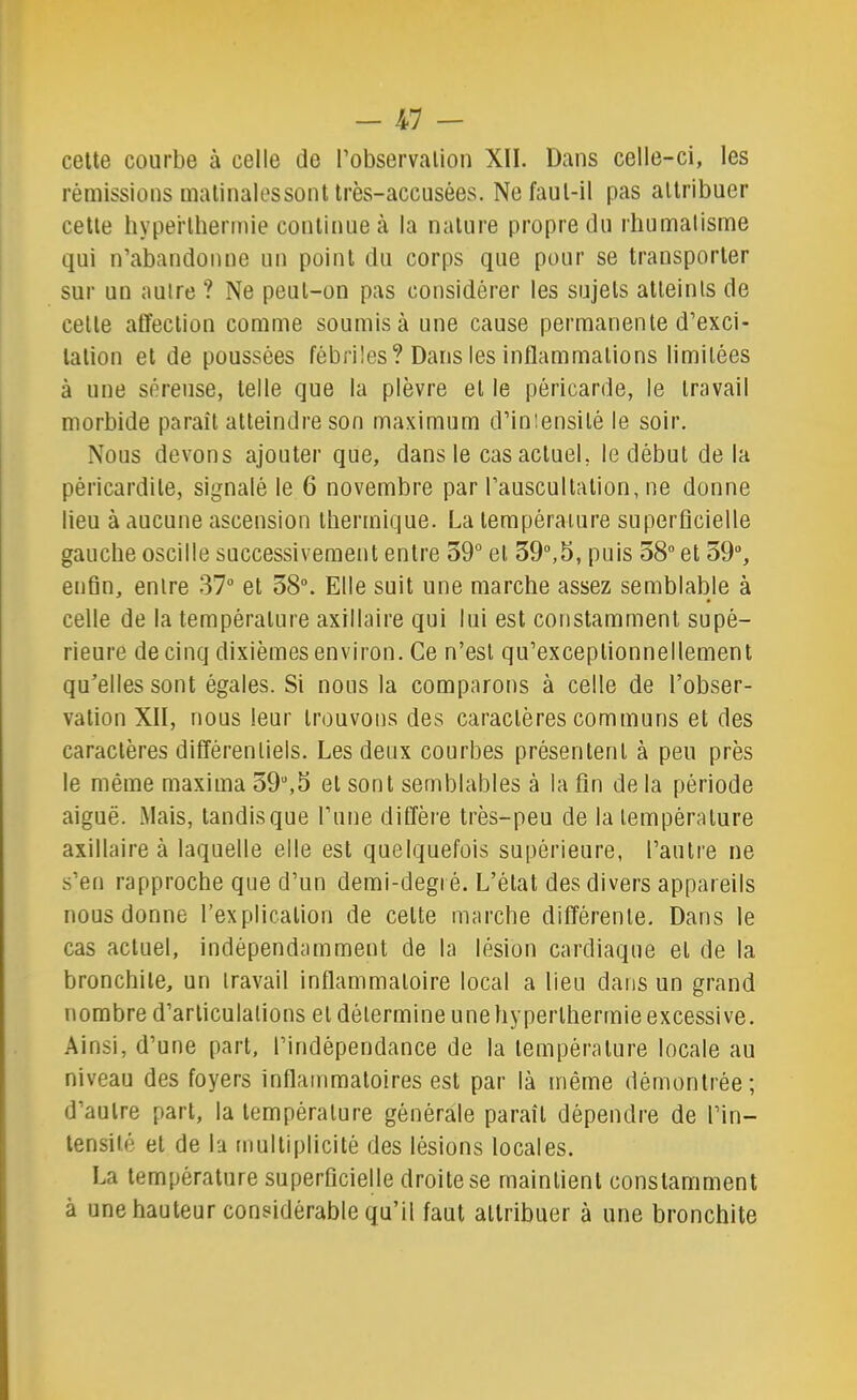 -kl — celte courbe à celle de l’observation XII. Dans celle-ci, les rémissions malinalessont très-accusées. Ne faut-il pas attribuer cette hyperthermie continue à la nature propre du rhumalisme qui n’abandonne un point du corps que pour se transporter sur un autre ? Ne peut-on pas considérer les sujets alleinls de cette affection comme soumis à une cause permanente d’exci- tation et de poussées fébriles? Dans les inflammations limitées à une séreuse, telle que la plèvre et le péricarde, le travail morbide paraît atteindre son maximum d’intensité le soir. Nous devons ajouter que, dans le cas actuel, le début de la péricardite, signalé le 6 novembre par l’auscullalion, ne donne lieu à aucune ascension thermique. La lempéraiure superficielle gauche oscille successivement entre 59° et 39°,5, puis 58° et 39°, enfin, entre 37“ et 58°. Elle suit une marche assez semblable à celle de la température axillaire qui lui est constamment supé- rieure de cinq dixièmes environ. Ce n’est qu’exceplionnellement qu’elles sont égales. Si nous la comparons à celle de l’obser- vation XII, nous leur trouvons des caractères communs et des caractères différentiels. Les deux courbes présentent à peu près le même maxima 59°,5 et sont semblables à la fin de la période aiguë. Mais, tandisque fune diffère très-peu de la température axillaire à laquelle elle est quelquefois supérieure, l’autre ne s’en rapproche que d’un demi-degré. L’état des divers appareils nous donne l’explication de celte marche différente. Dans le cas actuel, indépendamment de la lésion cardiaque et de la bronchite, un travail inflammatoire local a lieu dans un grand nombre d’articulations et détermine une hyperthermie excessive, .^insi, d’une part, l’indépendance de la température locale au niveau des foyers inflammatoires est par là même démontrée; d’autre part, la température générale paraît dépendre de l’in- tensité et de la multiplicité des lésions locales. La température superficielle droite se maintient constamment à une hauteur considérable qu’il faut attribuer à une bronchite