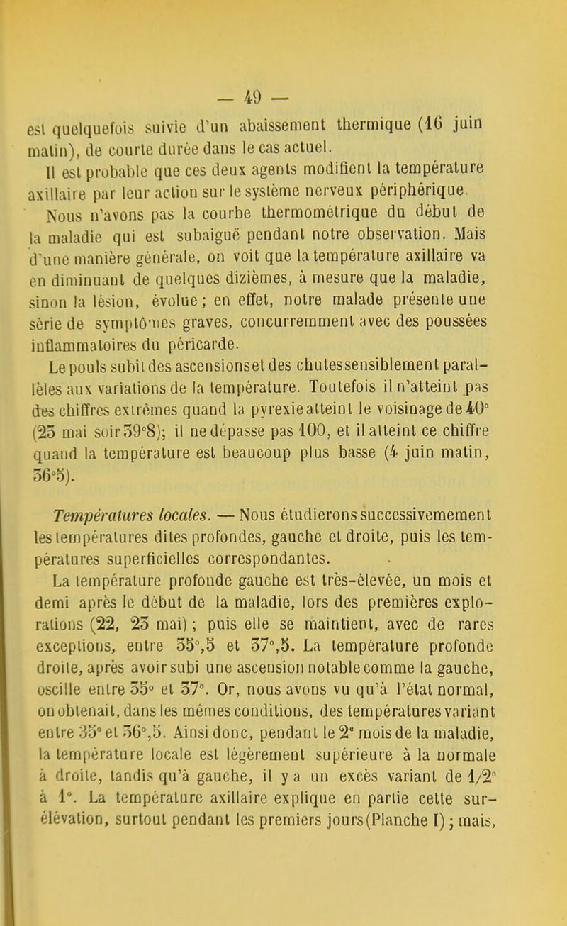 Gsl quekiuGfois suiviG d’un abaissGniGnt thGrrni(ju6 (16 juin malin), de courte durée dans le cas actuel. Il est probable que ces deux agents modiflenl la température axillaire par leur action sur le système nerveux périphérique. Nous n’avons pas la courbe Ihermomélrique du début de la maladie qui est subaiguë pendant notre obsei valion. Mais d'une manière générale, on voit que la température axillaire va en diminuant de quelques dizièmes, à mesure que la maladie, sinon la lésion, évolue; en effet, notre malade présente une série de symptômes graves, concurremment avec des poussées inflammatoires du péricarde. Le pouls subit des ascensionsel des chutes sensiblement paral- lèles aux variations de la température. Toutefois il n’atteint pas des chiffres extrêmes quand la pyrexiealleinl le voisinage de40° (25 mai suir59“8); il ne dépasse pas 100, et il atteint ce chiffre quand la température est beaucoup plus basse (4 juin malin, d6°5). Tempéralures locales. — Nous étudieronssuccessivemeraenl les températures dites profondes, gauche et droite, puis les tem- pératures superficielles correspondantes. La température profonde gauche est très-élevée, un mois et demi après le début de la maladie, lors des premières explo- rations (22, 23 mai) ; puis elle se maintient, avec de rares exceptions, entre 55“,5 et 37°,5. La température profonde droite, après avoir subi une ascension notable comme la gauche, oscille entre 55° et 37°. Or, nous avons vu qu’à l’étal normal, on obtenait, dans les mêmes conditions, des températures variant entre 35° et 36°,5. Ainsi donc, pendant le 2° mois de la maladie, la température locale est légèrement supérieure à la normale à droite, tandis qu’à gauche, il y a un excès variant de 1/2“ à 1°. La température axillaire explique en partie celte sur- élévation, surtout pendant les premiers jours (Planche I) ; mais,