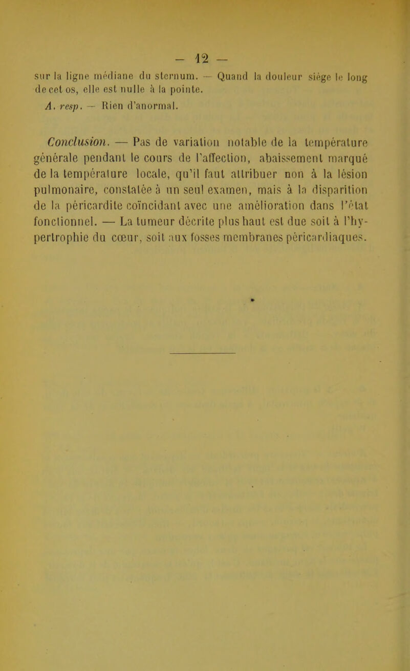 - 42 - sur la ligne médiane du slernuni. — Quand la douleur siège le long de cet os, elle est nulle à la pointe. A. resp. — Rien d’anormal. Conclusion. — Pas de variation notable de la température générale pendant le cours de l'alTection, abaissement marqué de la température locale, qu’il faut attribuer non à la lésion pulmonaire, constatée à un seul examen, mais à la disparition de la péricardite coïncidant avec une amélioration dans l'état fonctionnel. — La tumeur décrite plus haut est due soit à l’hy- pertrophie du cœur, soit aux fosses membranes péricardiaques.