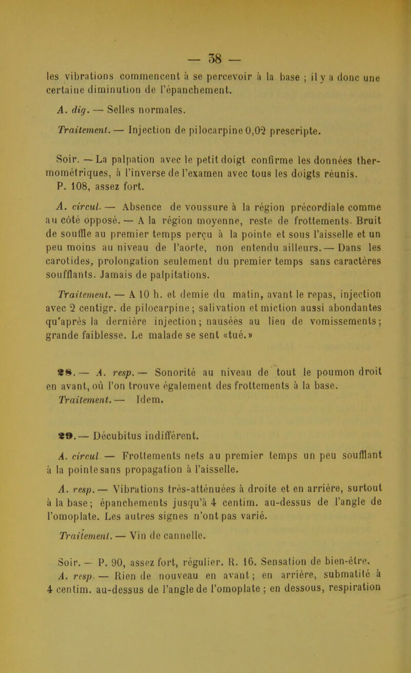 7 — 58 — les vibrations commencent à se percevoir à la base ; il y a donc une certaine diminution de l’épanchement. A. dig. — Selles normales. Traitement.— Injection de pilocarpine0,0*^ prescripte. Soir. — La palpation avec le petit doigt confirme les données ther- mométriques, à l’inverse de l’examen avec tous les doigts réunis. P. 108, assez fort. A. circul. — Absence de voussure à la région précordiale comme au côté opposé. — A la région moyenne, reste de frottements. Bruit de souffle au premier temps perçu à la pointe et sous l’aisselle et un peu moins au niveau de l’aorte, non entendu ailleurs.— Dans les carotides, prolongation seulement du premier temps sans caractères soufflants. Jamais de palpitations. Traitement. — A 10 h. et demie du matin, avant le repas, injection avec 2 centigr. de pilocarpine ; salivation et miction aussi abondantes qu'après la dernière injection ; nausées au lieu de vomissements; grande faiblesse. Le malade se sent «tué.» *8.— A. resp.— Sonorité au niveau de tout le poumon droit en avant, où l’on trouve également des frottements à la base. Traitement,— Idem. *».— Décubitus indifférent. A. cireul — Frottements nets au premier temps un peu soufflant à la pointe sans propagation à l’aisselle. A. resp.— Vibrations très-atténuées à droite et en arrière, surtout à la base; épanchements jusqu’à 4 centim. au-dessus de l’angle de l’omoplate. Les autres signes n’ont pas varié. Traitement. — Vin de cannelle. Soir. — P. 90, assez fort, régulier. K. 16. Sensation de hien-être. A. resp.— Rien de nouveau en avant; en arrière, submatité à 4 centim. au-dessus de l’angle de l’omoplate ; en dessous, respiration