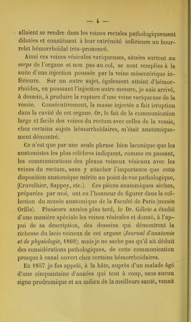 - allaient se rendre dans les veines rectales pathologiquement dilatées et constituant à leur extrémité inférieure un bour- relet hémorrhoïdal très-prononcé. Ainsi ces veines vésicales variqueuses, situées surtout au corps de l'organe et non pas au col, se sont remplies à la suite d'une injection poussée par la veine mésentérique in- férieure. Sur un autre sujet, également atteint d'hémor- rhoïdes, en poussant l'injection outre mesure, je suis arrivé, à dessein, à produire la rupture d'une veine variqueuse de la vessie. Consécutivement, la masse injectée a fait irruption dans la cavité de cet organe. Or, le fait de la communication large et facile des veines du rectum avec celles de la vessie, chez certains sujets hémorrhoïdaires, m'était anatomique- ment démontré. Ce n'est que par une seule phrase bien laconique que les anatomistes les plus célèbres indiquent, comme en passant, les communications des plexus veineux vésicaux avec les veines du rectum, sans y attacher l'importance que cette disposition anatomique mérite au point de vue pathologique, {Cruvelhier, Sappey, etc.). Ces pièces anatomiques sèches, préparées par moi, ont eu l'honneur de figurer dans la col- lection du musée anatomique de la Faculté de Paris (musée Orfîla). Plusieurs années plus tard, le Dr. Gillete a étudié d'une manière spéciale les veines vésicales et donné, à l'ap- pui de sa description, des desseins qui démontrent la richesse du lacis veineux de cet organe [Journal d'anatomie et de physiologie, 1869); mais je ne sache pas qu'il ait déduit des considérations pathologiques, de cette communication presque à canal ouvert chez certains hémorrhoïdaires. En 4857 je fus appelé, à la hâte, auprès d'un malade âgé d'une cinquantaine d'années qui tout à coup, sans aucun signe prodromique et au milieu de la meilleure santé, venait