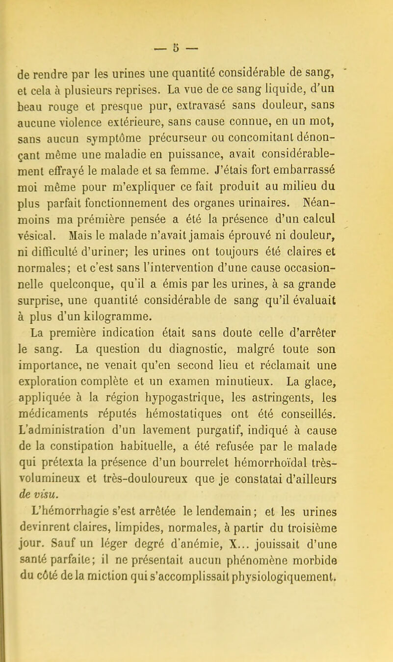 de rendre par les urines une quantité considérable de sang, et cela à plusieurs reprises. La vue de ce sang liquide, d'un beau rouge et presque pur, extravasé sans douleur, sans aucune violence extérieure, sans cause connue, en un mot, sans aucun symptôme précurseur ou concomitant dénon- çant même une maladie en puissance, avait considérable- ment effrayé le malade et sa femme. J'étais fort embarrassé moi même pour m'expliquer ce fait produit au milieu du plus parfait fonctionnement des organes urinaires. Néan- moins ma prémière pensée a été la présence d'un calcul vésical. Mais le malade n'avait jamais éprouvé ni douleur, ni difficulté d'uriner; les urines ont toujours été claires et normales; et c'est sans l'intervention d'une cause occasion- nelle quelconque, qu'il a émis par les urines, à sa grande surprise, une quantité considérable de sang qu'il évaluait à plus d'un kilogramme. La première indication était sans doute celle d'arrêter le sang. La question du diagnostic, malgré toute son importance, ne venait qu'en second lieu et réclamait une exploration complète et un examen minutieux. La glace, appliquée à la région hypogastrique, les astringents, les médicaments réputés hémostatiques ont été conseillés. L'administration d'un lavement purgatif, indiqué à cause de la constipation habituelle, a été refusée par le malade qui prétexta la présence d'un bourrelet hémorrhoïdal très- volumineux et Irès-douloureux que je constatai d'ailleurs de visu. L'hémorrhagie s'est arrêtée le lendemain ; et les urines devinrent claires, limpides, normales, à partir du troisième jour. Sauf un léger degré d'anémie, X... jouissait d'une santé parfaite; il ne présentait aucun phénomène morbide du côté de la miction qui s'accomplissait physiologiquement.