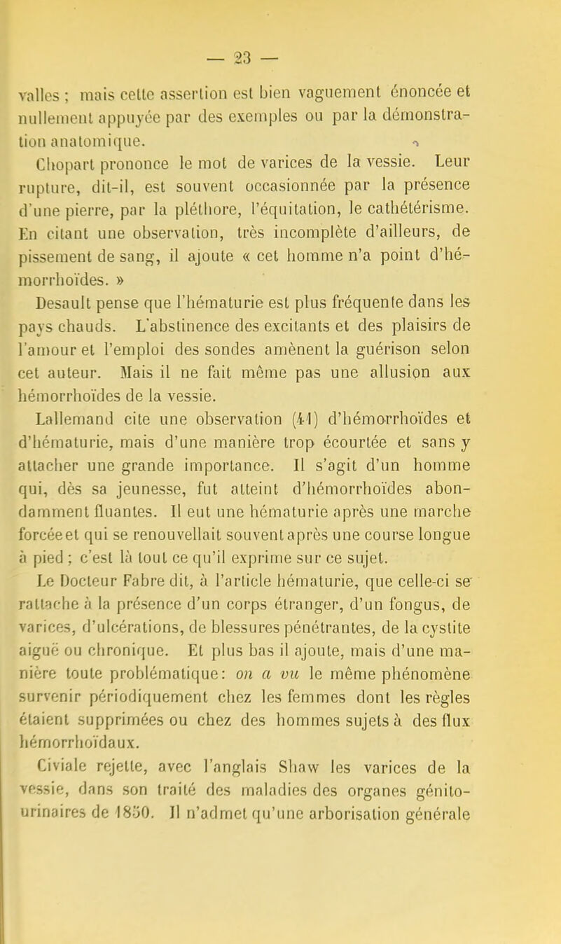 valles ; mais cette assertion est bien vaguement énoncée et nullement appuyée par des exemples ou par la démonstra- tion anatomique. Chopart prononce le mot de varices de la vessie. Leur rupture, dit-il, est souvent occasionnée par la présence d'une pierre, par la pléthore, l'équitation, le cathélérisme. En citant une observation, très incomplète d'ailleurs, de pissement de sang, il ajoute « cet homme n'a point d'hé- morrhoïdes. » Desault pense que l'hématurie est plus fréquente dans les pays chauds. L'abstinence des excitants et des plaisirs de l'amour et l'emploi des sondes amènent la guérison selon cet auteur. Mais il ne fait même pas une allusion aux hémorrhoïdes de la vessie. Lallemand cite une observation (41) d'hémorrho'ides et d'hématurie, mais d'une manière trop écourlée et sans y attacher une grande importance. Il s'agit d'un homme qui, dès sa jeunesse, fut atteint d'hémorrhoïdes abon- damment fluantes. Il eut une hématurie après une marche forcéeet qui se renouvellait souvent après une course longue à pied ; c'est là tout ce qu'il exprime sur ce sujet. Le Docteur Fabre dit, à l'article hématurie, que celle-ci se' rattache à la présence d'un corps étranger, d'un fongus, de varices, d'ulcérations, de blessures pénétrantes, de la cystite aiguë ou chronique. Et plus bas il ajoute, mais d'une ma- nière toute problématique: on a vu le même phénomène survenir périodiquement chez les femmes dont les règles étaient supprimées ou chez des hommes sujets à des flux hémorrhoïdaux. Civiale rejette, avec l'anglais Sliaw les varices de la vessie, dans son traité des maladies des organes génito- urinaires de 1850. Il n'admet qu'une arborisation générale