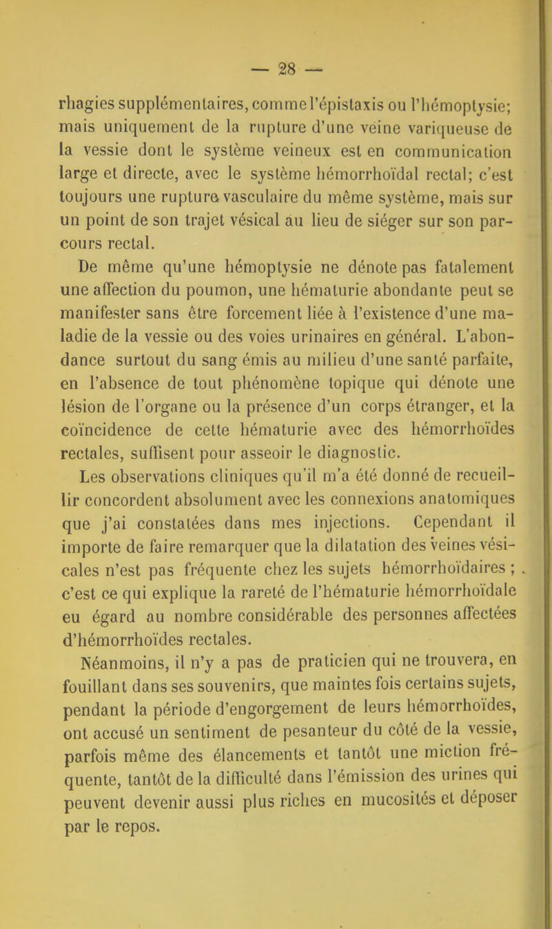 rliagies supplémentaires, commel'épislaxis ou l'hémoptysie; mais uniquement de la rupture d'une veine variqueuse de la vessie dont le système veineux est en communication large et directe, avec le système hémorrhoïdal rectal; c'est toujours une ruptura vasculaire du même système, mais sur un point de son trajet vésical au lieu de siéger sur son par- cours rectal. De même qu'une hémoptysie ne dénote pas fatalement une affection du poumon, une hématurie abondante peut se manifester sans être forcement liée à l'existence d'une ma- ladie de la vessie ou des voies urinaires en général. L'abon- dance surtout du sang émis au milieu d'une santé parfaite, en l'absence de tout phénomène topique qui dénote une lésion de l'organe ou la présence d'un corps étranger, et la coïncidence de cette hématurie avec des liémorrhoïdes rectales, suffisent pour asseoir le diagnostic. Les observations cliniques qu'il m'a été donné de recueil- lir concordent absolument avec les connexions anatomiques que j'ai constatées dans mes injections. Cependant il importe de faire remarquer que la dilatation des veines vési- cales n'est pas fréquente chez les sujets hémorrhoïdaires ; c'est ce qui explique la rareté de l'hématurie hémorrhoïdale eu égard au nombre considérable des personnes affectées d'hémorrhoïdes rectales. Néanmoins, il n'y a pas de praticien qui ne trouvera, en fouillant dans ses souvenirs, que maintes fois certains sujets, pendant la période d'engorgement de leurs liémorrhoïdes, ont accusé un sentiment de pesanteur du côté de la vessie, parfois même des élancements et tantôt une miction fré- quente, tantôt de la difficulté dans l'émission des urines qui peuvent devenir aussi plus riches en mucosités et déposer par le repos.