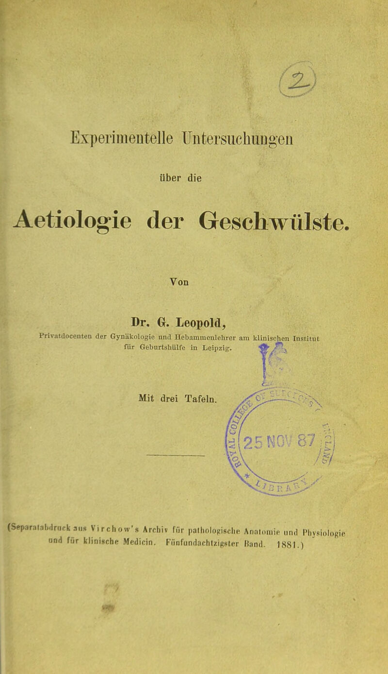 Experimentelle Untersuchungen über die Aetiologie der Geschwülste. Von Dr. G. Leopold, Privatdocenten der Gynäkologie nnd Uebammenlehrer am klinisclien Institut Tür Gebiirtäliiilfe in Leipzig. ^/^v Mit drei Tafeln. k 25N0V 8 (Separ.ital..lnirk aus Virchow's Archiv für palhologioclie Anatomie und Physiologie und für klinische Medicin. Ffinfundachlzigsler Hand. 1881.)