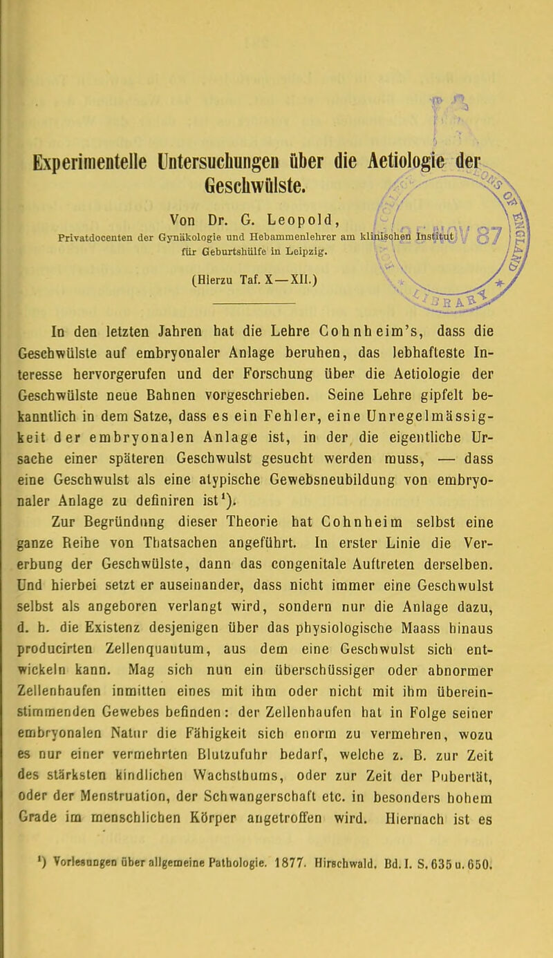 Experimentelle Untersuchungen über die Aetiologie der Geschwülste. Von Dr. G. Leopold, Privatdooenten der Gynäkologie und Hebammenlehrer am klinischen Ins$|i@y ^ für Geburtsliülfe in Leipzig. (Hierzu Taf. X —XII.) In den letzten Jahren hat die Lehre Cohnheim's, dass die Geschwülste auf embryonaler Anlage beruhen, das lebhafteste In- teresse hervorgerufen und der Forschung über die Aetiologie der Geschwülste neue Bahnen vorgeschrieben. Seine Lehre gipfelt be- kanntlich in dem Satze, dass es ein Fehler, eine Unregelmässig- keit der embryonalen Anlage ist, in der die eigentliche Ur- sache einer späteren Geschwulst gesucht werden muss, — dass eine Geschwulst als eine atypische Gewebsneubildung von embryo- naler Anlage zu definiren ist1). Zur Begründung dieser Theorie hat Cohnheim selbst eine ganze Reihe von Thatsachen angeführt. In erster Linie die Ver- erbung der Geschwülste, dann das congenitale Auftreten derselben. Und hierbei setzt er auseinander, dass nicht immer eine Geschwulst selbst als angeboren verlangt wird, sondern nur die Anlage dazu, d. b. die Existenz desjenigen über das physiologische Maass hinaus producirten Zellenquantum, aus dem eine Geschwulst sich ent- wickeln kann. Mag sich nun ein überschüssiger oder abnormer Zellenhaufen inmitten eines mit ihm oder nicht mit ihm überein- stimmenden Gewebes befinden: der Zellenhaufen hat in Folge seiner embryonalen Natur die Fähigkeit sich enorm zu vermehren, wozu es nur einer vermehrten Blutzufuhr bedarf, welche z. B. zur Zeit des stärksten kindlichen Wachstburns, oder zur Zeit der Pubertät, oder der Menstruation, der Schwangerschaft etc. in besonders hohem Grade im menschlichen Körper angetroffen wird. Hiernach ist es ') Vorlesungen über allgemeine Pathologie. 1877. Hirschwald. Bd. I. S. 635 u. 050.