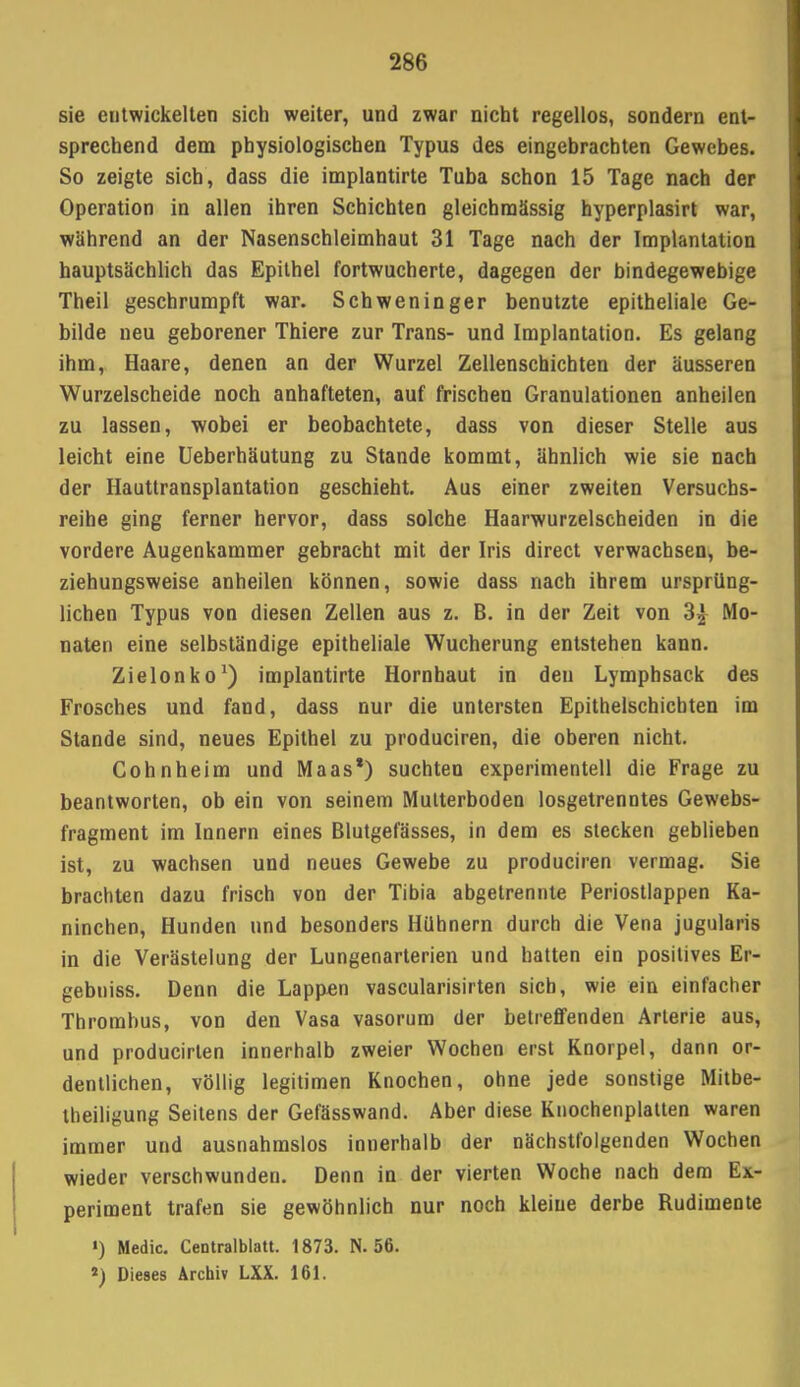 2S6 sie entwickelten sich weiter, und zwar nicht regellos, sondern ent- sprechend dem physiologischen Typus des eingebrachten Gewebes. So zeigte sich, dass die implantirte Tuba schon 15 Tage nach der Operation in allen ihren Schichten gleichmässig hyperplasirt war, während an der Nasenschleimhaut 31 Tage nach der Implantation hauptsächlich das Epithel fortwucherte, dagegen der bindegewebige Theil geschrumpft war. Schweninger benutzte epitheliale Ge- bilde neu geborener Thiere zur Trans- und Implantation. Es gelang ihm, Haare, denen an der Wurzel Zellenschichten der äusseren Wurzelscheide noch anhafteten, auf frischen Granulationen anheilen zu lassen, wobei er beobachtete, dass von dieser Stelle aus leicht eine Ueberhäutung zu Stande kommt, ähnlich wie sie nach der Hauttransplantation geschieht. Aus einer zweiten Versuchs- reihe ging ferner hervor, dass solche Haarwurzelscheiden in die vordere Augenkammer gebracht mit der Iris direct verwachsen, be- ziehungsweise anheilen können, sowie dass nach ihrem ursprüng- lichen Typus von diesen Zellen aus z. B. in der Zeit von 3| Mo- naten eine selbständige epitheliale Wucherung entstehen kann. Zielonko1) implantirte Hornhaut in den Lymphsack des Frosches und fand, dass nur die untersten Epithelschichten im Stande sind, neues Epithel zu produciren, die oberen nicht. Cohnheim und Maas1) suchten experimentell die Frage zu beantworten, ob ein von seinem Mutterboden losgetrenntes Gewebs- fragment im Innern eines Blutgefässes, in dem es stecken geblieben ist, zu wachsen und neues Gewebe zu produciren vermag. Sie brachten dazu frisch von der Tibia abgetrennte Periostlappen Ka- ninchen, Hunden und besonders Hühnern durch die Vena jugularis in die Verästelung der Lungenarterien und hatten ein positives Er- gebniss. Denn die Lapp-en vascularisirten sich, wie ein einfacher Thrombus, von den Vasa vasorum der betreffenden Arterie aus, und producirten innerhalb zweier Wochen erst Knorpel, dann or- dentlichen, völlig legitimen Knochen, ohne jede sonstige Mitbe- theiligung Seitens der Gefässwand. Aber diese Knochenplauen waren immer und ausnahmslos innerhalb der nächstfolgenden Wochen wieder verschwunden. Denn in der vierten Woche nach dem Ex- periment trafen sie gewöhnlich nur noch kleine derbe Rudimente ») Medic. Centralblatt. 1873. N. 56. J) Dieses Archiv LXX. 161.