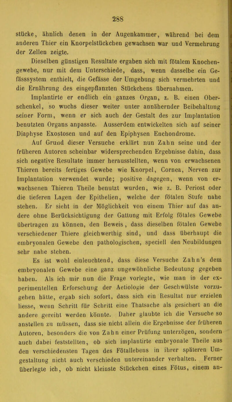 stücke, ähnlich denen in der Augenkammer, während bei dem anderen Thier ein Knorpelstückchen gewachsen war und Vermehrung der Zellen zeigte. Dieselben günstigen Resultate ergaben sich mit fötalem Knochen- gewebe, nur mit dem Unterschiede, dass, wenn dasselbe ein Ge- fässsystem enthielt, die Gefässe der Umgebung sich vermehrten und die Ernährung des eingepflanzten Stückchens Ubernahmen. Implantirte er endlich ein ganzes Organ, z. B. einen Ober- schenkel, so wuchs dieser weiter unter annähernder Beibehaltung seiner Form, wenn er sich auch der Gestalt des zur Implantation benutzten Organs anpasste. Ausserdem entwickelten sich auf seiner Diaphyse Exostosen und auf den Epiphysen Enchondrome. Auf Grund dieser Versuche erklärt nun Zahn seine und der früheren Autoren scheinbar widersprechenden Ergebnisse dahin, dass sich negative Resultate immer herausstellten, wenn von erwachsenen Thieren bereits fertiges Gewebe wie Knorpel, Cornea, Nerven zur Implantation verwendet wurde; positive dagegen, wenn von er- wachsenen Thieren Theile benutzt wurden, wie z. B. Periost oder die tieferen Lagen der Epitbelien, welche der fötalen Stufe nahe stehen. Er sieht in der Möglichkeit von einem Thier auf das an- dere ohne Berücksichtigung der Gattung mit Erfolg fötales Gewebe übertragen zu können, den Beweis, dass dieselben fötalen Gewebe verschiedener Thiere gleichwerthig sind, und dass überhaupt die embryonalen Gewebe den pathologischen, speciell den Neubildungen sehr nahe stehen. Es ist wohl einleuchtend, dass diese Versuche Zahn's dem embryonalen Gewebe eine ganz ungewöhnliche Bedeutung gegeben haben. Als ich mir nun die Frage vorlegte, wie man in der ex- perimentellen Erforschung der Aetiolo^ie der Geschwülste vorzu- gehen hätte, ergab sich sofort, dass sich ein Resultat nur erzielen liesse, wenn Schritt für Schritt eine Thatsache als gesichert an die andere gereiht werden könnte. Daher glaubte ich die Versuche so anstellen zu müssen, dass sie nicht allein die Ergebnisse der früheren Autoren, besonders die von Zahn einer Prüfung unterzögen, sondern auch dabei feststellten, ob sich implantirte embryonale Theile aus den verschiedensten Tagen des Fötallebens in ihrer späteren Um- gestaltung nicht auch verschieden untereinander verhalten. Ferner überlegte ich, ob nicht kleinste Stückchen eines Fötus, einem an-