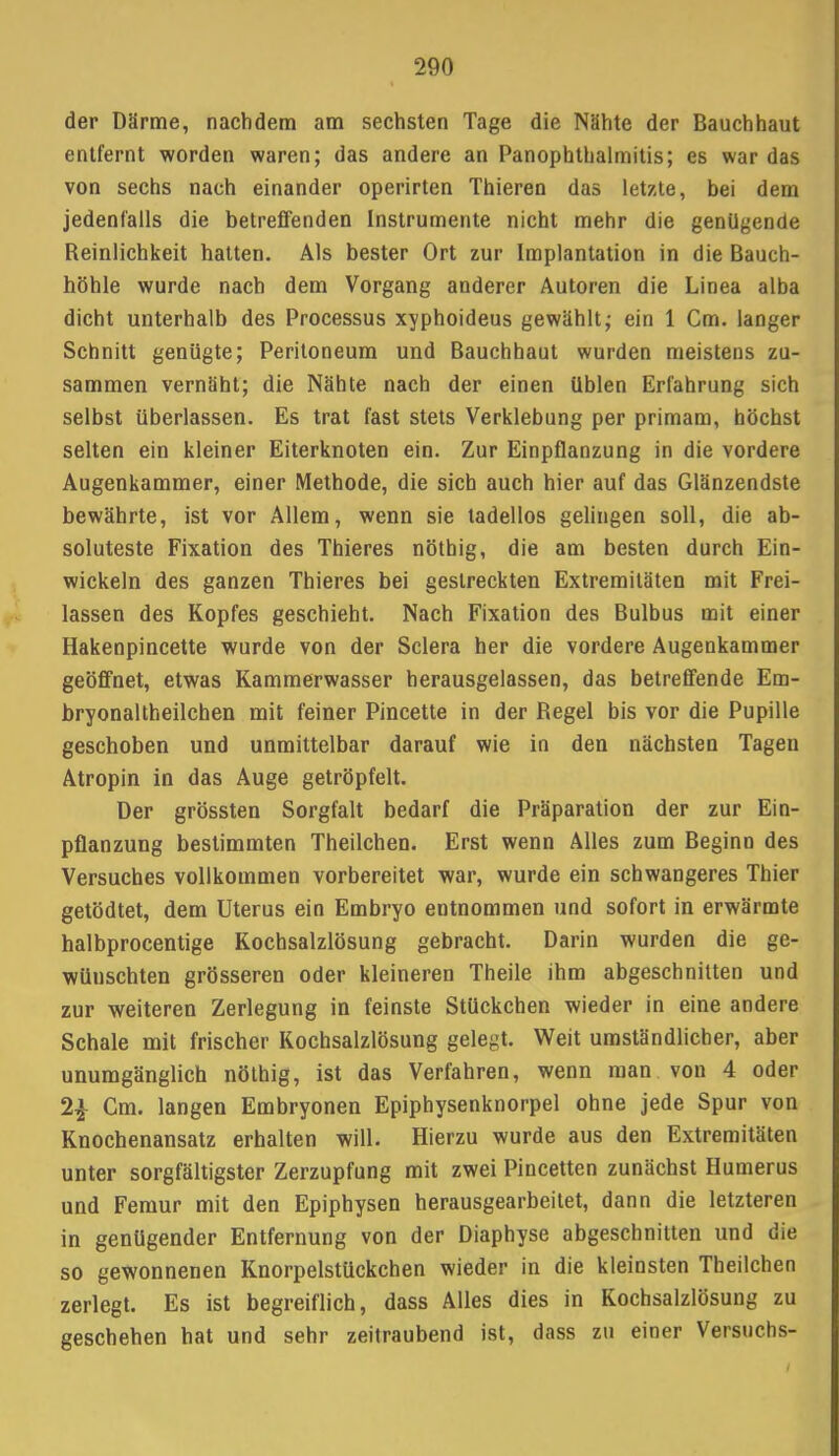 der Därme, nachdem am sechsten Tage die Nähte der Bauchhaut entfernt worden waren; das andere an Panophthalmitis; es war das von sechs nach einander operirten Thieren das letzte, bei dem jedenfalls die betreffenden Instrumente nicht mehr die genügende Reinlichkeit hatten. Als bester Ort zur Implantation in die Bauch- höhle wurde nach dem Vorgang anderer Autoren die Linea alba dicht unterhalb des Processus xyphoideus gewählt; ein 1 Cm. langer Schnitt genügte; Peritoneum und Bauchhaut wurden meistens zu- sammen vernäht; die Nähte nach der einen üblen Erfahrung sich selbst überlassen. Es trat fast stets Verklebung per primam, höchst selten ein kleiner Eiterknoten ein. Zur Einpflanzung in die vordere Augenkammer, einer Methode, die sich auch hier auf das Glänzendste bewährte, ist vor Allem, wenn sie tadellos gelingen soll, die ab- soluteste Fixation des Thieres nöthig, die am besten durch Ein- wickeln des ganzen Thieres bei gestreckten Extremitäten mit Frei- lassen des Kopfes geschieht. Nach Fixation des Bulbus mit einer Hakenpincette wurde von der Sclera her die vordere Augenkammer geöffnet, etwas Kammerwasser herausgelassen, das betreffende Em- bryonaltheilchen mit feiner Pincette in der Regel bis vor die Pupille geschoben und unmittelbar darauf wie in den nächsten Tagen Atropin in das Auge getröpfelt. Der grössten Sorgfalt bedarf die Präparation der zur Ein- pflanzung bestimmten Theilchen. Erst wenn Alles zum Beginn des Versuches vollkommen vorbereitet war, wurde ein schwangeres Thier getödtet, dem Uterus ein Embryo entnommen und sofort in erwärmte halbprocentige Kochsalzlösung gebracht. Darin wurden die ge- wünschten grösseren oder kleineren Theile ihm abgeschnitten und zur weiteren Zerlegung in feinste Stückchen wieder in eine andere Schale mit frischer Kochsalzlösung gelegt. Weit umständlicher, aber unumgänglich nöthig, ist das Verfahren, wenn man von 4 oder 2£ Cm. langen Embryonen Epiphysenknorpel ohne jede Spur von Knochenansatz erhalten will. Hierzu wurde aus den Extremitäten unter sorgfältigster Zerzupfung mit zwei Pincetten zunächst Humerus und Femur mit den Epiphysen herausgearbeitet, dann die letzteren in genügender Entfernung von der Diaphyse abgeschnitten und die so gewonnenen Knorpelstückchen wieder in die kleinsten Theilchen zerlegt. Es ist begreiflich, dass Alles dies in Kochsalzlösung zu geschehen hat und sehr zeitraubend ist, dass zu einer Versuchs-