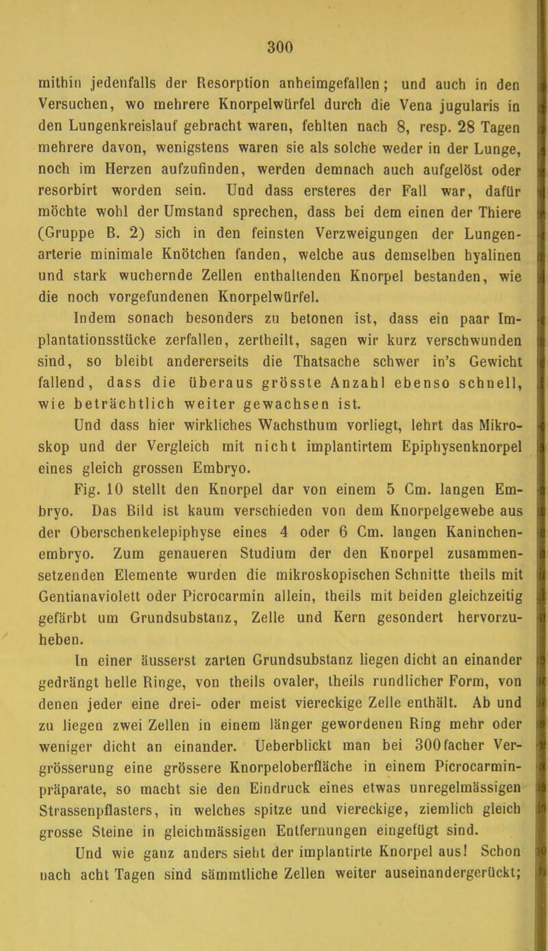 mithin jedenfalls der Resorption anheimgefallen; und auch in den Versuchen, wo mehrere Knorpelwürfel durch die Vena jugularis in den Lungenkreislauf gebracht waren, fehlten nach 8, resp. 28 Tagen mehrere davon, wenigstens waren sie als solche weder in der Lunge, noch im Herzen aufzufinden, werden demnach auch aufgelöst oder resorbirt worden sein. Und dass ersteres der Fall war, dafür möchte wohl der Umstand sprechen, dass bei dem einen der Thiere (Gruppe B. 2) sich in den feinsten Verzweigungen der Lungen- arterie minimale Knötchen fanden, welche aus demselben hyalinen und stark wuchernde Zellen enthaltenden Knorpel bestanden, wie die noch vorgefundenen Knorpelwürfel. Indem sonach besonders zu betonen ist, dass ein paar Im- plantationsstücke zerfallen, zertheilt, sagen wir kurz verschwunden sind, so bleibt andererseits die Thatsache schwer in's Gewicht fallend, dass die überaus grösste Anzahl ebenso schnell, wie beträchtlich weiter gewachsen ist. Und dass hier wirkliches Wachsthum vorliegt, lehrt das Mikro- skop und der Vergleich mit nicht implantirtem Epiphysenknorpel eines gleich grossen Embryo. Fig. 10 stellt den Knorpel dar von einem 5 Cm. langen Em- bryo. Das Bild ist kaum verschieden von dem Knorpelgewebe aus der Oberschenkelepiphyse eines 4 oder 6 Cm. langen Kaninchen- embryo. Zum genaueren Studium der den Knorpel zusammen- setzenden Elemente wurden die mikroskopischen Schnitte theils mit Gentianaviolett oder Picrocarmin allein, theils mit beiden gleichzeitig gefärbt um Grundsubstanz, Zelle und Kern gesondert hervorzu- heben. In einer äusserst zarten Grundsubstanz liegen dicht an einander gedrängt helle Ringe, von theils ovaler, theils rundlicher Form, von denen jeder eine drei- oder meist viereckige Zelle enthält. Ab und zu liegen zwei Zellen in einem länger gewordenen Ring mehr oder weniger dicht an einander. Ueberblickt man bei 300facher Ver- grösserung eine grössere Knorpeloberfläche in einem Picrocarmin- präparate, so macht sie den Eindruck eines etwas unregelmässigen Strassenpflasters, in welches spitze und viereckige, ziemlich gleich grosse Steine in gleichmässigen Entfernungen eingefügt sind. Und wie ganz anders sieht der implantirte Knorpel aus! Schon nach acht Tagen sind sämmtliche Zellen weiter auseinandergerückt;