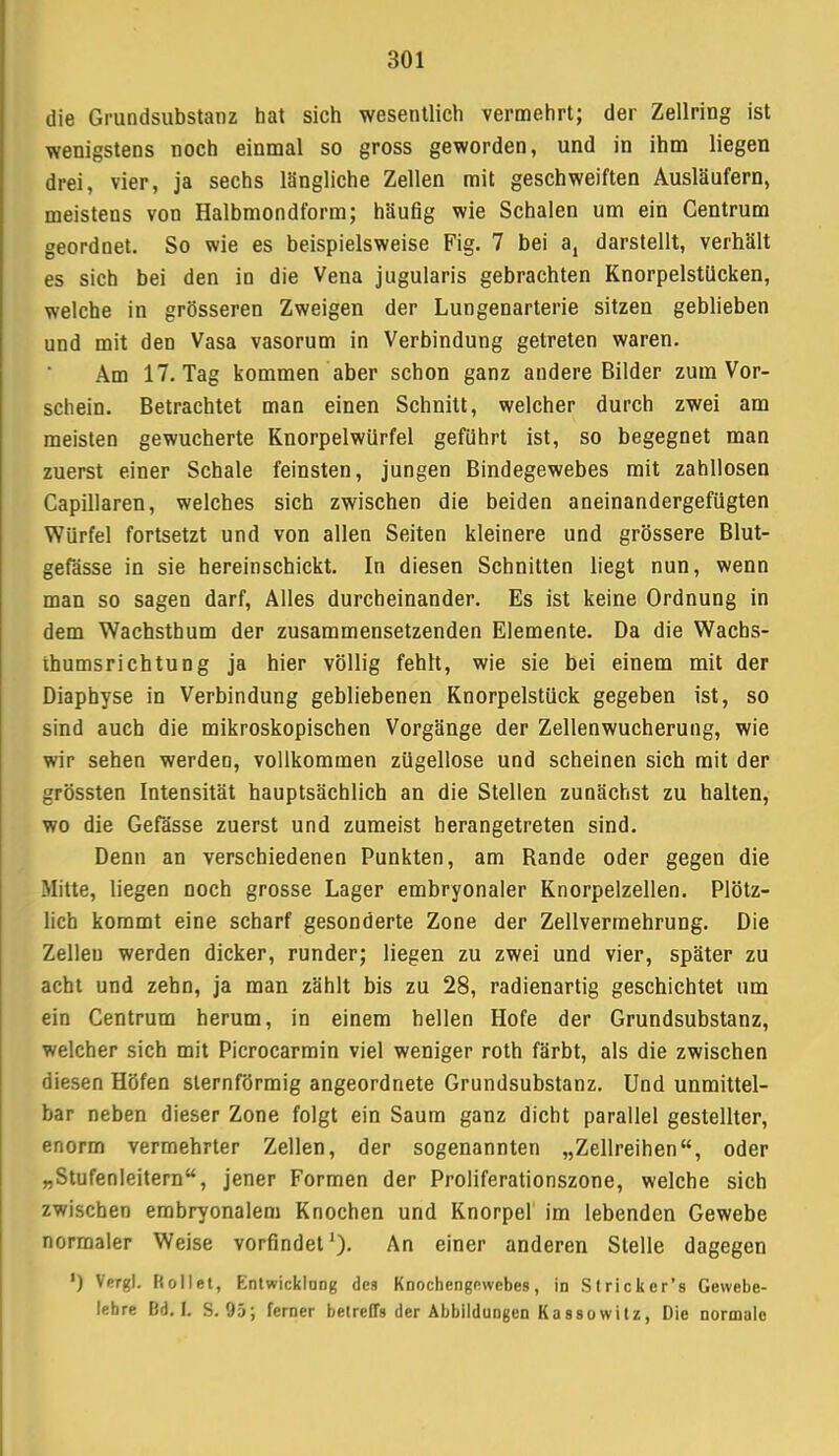 die Grundsubstanz hat sich wesentlich vermehrt; der Zellring ist wenigstens noch einmal so gross geworden, und in ihm liegen drei, vier, ja sechs längliche Zellen mit geschweiften Ausläufern, meistens von Halbmondform; häufig wie Schalen um ein Gentrum geordnet. So wie es beispielsweise Fig. 7 bei a4 darstellt, verhält es sich bei den in die Vena jugularis gebrachten Knorpelstücken, welche in grösseren Zweigen der Lungenarterie sitzen geblieben und mit den Vasa vasorum in Verbindung getreten waren. Am 17. Tag kommen aber schon ganz andere Bilder zum Vor- schein. Betrachtet man einen Schnitt, welcher durch zwei am meisten gewucherte Knorpelwürfel geführt ist, so begegnet man zuerst einer Schale feinsten, jungen Bindegewebes mit zahllosen Capillaren, welches sich zwischen die beiden aneinandergefügten Würfel fortsetzt und von allen Seiten kleinere und grössere Blut- gefässe in sie hereinschickt. In diesen Schnitten liegt nun, wenn man so sagen darf, Alles durcheinander. Es ist keine Ordnung in dem Wachsthum der zusammensetzenden Elemente. Da die Wachs- ihumsrichtung ja hier völlig fehlt, wie sie bei einem mit der Diaphyse in Verbindung gebliebenen Knorpelstück gegeben ist, so sind auch die mikroskopischen Vorgänge der Zellenwucherung, wie wir sehen werden, vollkommen zügellose und scheinen sich mit der grössten Intensität hauptsächlich an die Stellen zunächst zu halten, wo die Gefässe zuerst und zumeist herangetreten sind. Denn an verschiedenen Punkten, am Bande oder gegen die Mitte, liegen noch grosse Lager embryonaler Knorpelzellen. Plötz- lich kommt eine scharf gesonderte Zone der Zellvermehrung. Die Zelleu werden dicker, runder; liegen zu zwei und vier, später zu acht und zehn, ja man zählt bis zu 28, radienartig geschichtet um ein Centrum herum, in einem hellen Hofe der Grundsubstanz, welcher sich mit Picrocarmin viel weniger roth färbt, als die zwischen diesen Höfen sternförmig angeordnete Grundsubstanz. Und unmittel- bar neben dieser Zone folgt ein Saum ganz dicht parallel gestellter, enorm vermehrter Zellen, der sogenannten „Zellreihen, oder „Stufenleitern, jener Formen der Proliferationszone, welche sich zwischen embryonalem Knochen und Knorpel im lebenden Gewebe normaler Weise vorfindet1)- An einer anderen Stelle dagegen ') Vergl. Rollet, Entwicklang des Knochengewebes, in Stricker's Gewebe- lehre Bd. I. S. 95; ferner betreffs der Abbildungen Kassowitz, Die normale