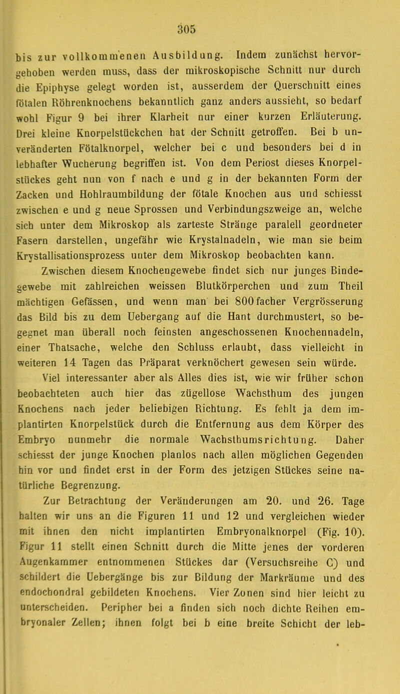 bis zur vollkommenen Ausbildung. Indem zunächst hervor- gehoben werden muss, dass der mikroskopische Schnitt nur durch die Epiphyse gelegt worden ist, ausserdem der Querschnitt eines fötalen Röhrenknochens bekanntlich ganz anders aussieht, so bedarf wohl Figur 9 bei ihrer Klarheit nur einer kurzen Erläuterung. Drei kleine Knorpelstückchen hat der Schnitt getroffen. Bei b un- veränderten Fötalknorpel, welcher bei c und besonders bei d in lebhafter Wucherung begriffen ist. Von dem Periost dieses Knorpel- stückes geht nun von f nach e und g in der bekannten Form der Zacken und Hohlraumbildung der fötale Knochen aus und schiesst zwischen e und g neue Sprossen und Verbindungszweige an, welche sich unter dem Mikroskop als zarteste Stränge paralell geordneter Fasern darstellen, ungefähr wie Krystalnadeln, wie man sie beim Krystallisationsprozess uuter dem Mikroskop beobachten kann. Zwischen diesem Knochengewebe findet sich nur junges Binde- gewebe mit zahlreichen weissen Blutkörperchen und zum Theil mächtigen Gefässen, und wenn man bei 800facher Vergrösserung das Bild bis zu dem Uebergang auf die Hant durchmustert, so be- gegnet man überall noch feinsten angeschossenen Knochennadeln, einer Thatsache, welche den Schluss erlaubt, dass vielleicht in weiteren 14 Tagen das Präparat verknöchert gewesen sein würde. Viel interessanter aber als Alles dies ist, wie wir früher schon beobachteten auch hier das zügellose Wachsthum des jungen Knochens nach jeder beliebigen Richtung. Es fehlt ja dem im- plantirten Knorpelstück durch die Entfernung aus dem Körper des Embryo nunmehr die normale Wachsthumsrichtung. Daher schiesst der junge Knochen planlos nach allen möglichen Gegenden hin vor und findet erst in der Form des jetzigen Stückes seine na- türliche Begrenzung. Zur Betrachtung der Veränderungen am 20. und 26. Tage halten wir uns an die Figuren 11 und 12 und vergleichen wieder mit ihnen den nicht implantirten Embryonalknorpel (Fig. 10). Figur 11 stellt einen Schnitt durch die Mitte jenes der vorderen Augenkammer entnommenen Stückes dar (Versuchsreihe C) und schildert die Uebergänge bis zur Bildung der Markräume und des endochondral gebildeten Knochens. Vier Zonen sind hier leicht zu unterscheiden. Peripher bei a finden sich noch dichte Reihen em- bryonaler Zellen; ihnen folgt bei b eine breite Schicht der leb-