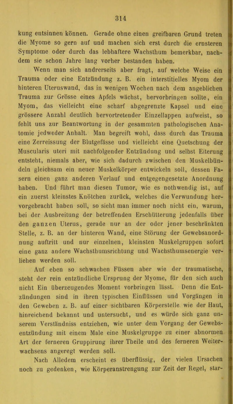 kung entsinnen können. Gerade ohne einen greifbaren Grund treten die Myome so gern auf und machen sich erst durch die ernsteren Symptome oder durch das lebhaftere Wachsthum bemerkbar, nach- dem sie schon Jahre lang vorher bestanden haben. Wenn man sich andrerseits aber fragt, auf welche Weise ein Trauma oder eine Entzündung z. B. ein interstitielles Myom der hinteren Uteruswand, das in wenigen Wochen nach dem angeblichen Trauma zur Grösse eines Apfels wächst, hervorbringen sollte, ein Myom, das vielleicht eine scharf abgegrenzte Kapsel und eine grössere Anzahl deutlich hervortretender Einzellappen aufweist, so fehlt uns zur Beantwortung in der gesammten pathologischen Ana- tomie jedweder Anhalt. Man begreift wohl, dass durch das Trauma eine Zerreissung der Blutgefässe und vielleicht eine Quetschung der Muscularis uteri mit nachfolgender Entzündung und selbst Eiterung entsteht, niemals aber, wie sich dadurch zwischen den Muskelbün- deln gleichsam ein neuer Muskelkörper entwickeln soll, dessen Fa- sern einen ganz anderen Verlauf und entgegengesetzte Anordnung haben. Und führt man diesen Tumor, wie es nothwendig ist, auf ein zuerst kleinstes Knötchen zurück, welches die Verwundung her- vorgebracht haben soll, so sieht man immer noch nicht ein, warum, bei der Ausbreitung der betreffenden Erschütterung jedenfalls über den ganzen Uterus, gerade nur an der oder jener beschränkten Stelle, z. B. an der hinteren Wand, eine Störung der Gewebsanord- nung auftritt und nur einzelnen, kleinsten Muskelgruppen sofort eine ganz andere Wachsthumsrichtung und Wachsthumsenergie ver- liehen werden soll. Auf eben so schwachen Füssen aber wie der traumatische, steht der rein entzündliche Ursprung der Myome, für den sich auch nicht Ein überzeugendes Moment vorbringen lässt. Denn die Ent- zündungen sind in ihren typischen Einflüssen und Vorgängen in den Geweben z. B. auf einer sichtbaren Körperstelle wie der Haut, hinreichend bekannt und untersucht, und es würde sich ganz un- serem Verständniss entziehen, wie unter dem Vorgang der Gewebs- entzündung mit einem Male eine Muskelgruppe zu einer abnormen Art der ferneren Gruppirung ihrer Theile und des ferneren Weiier- wachsens angeregt werden soll. Nach Alledem erscheint es überflüssig, der vielen Ursachen noch zu gedenken, wie Körperanstrengung zur Zeit der Regel, star-