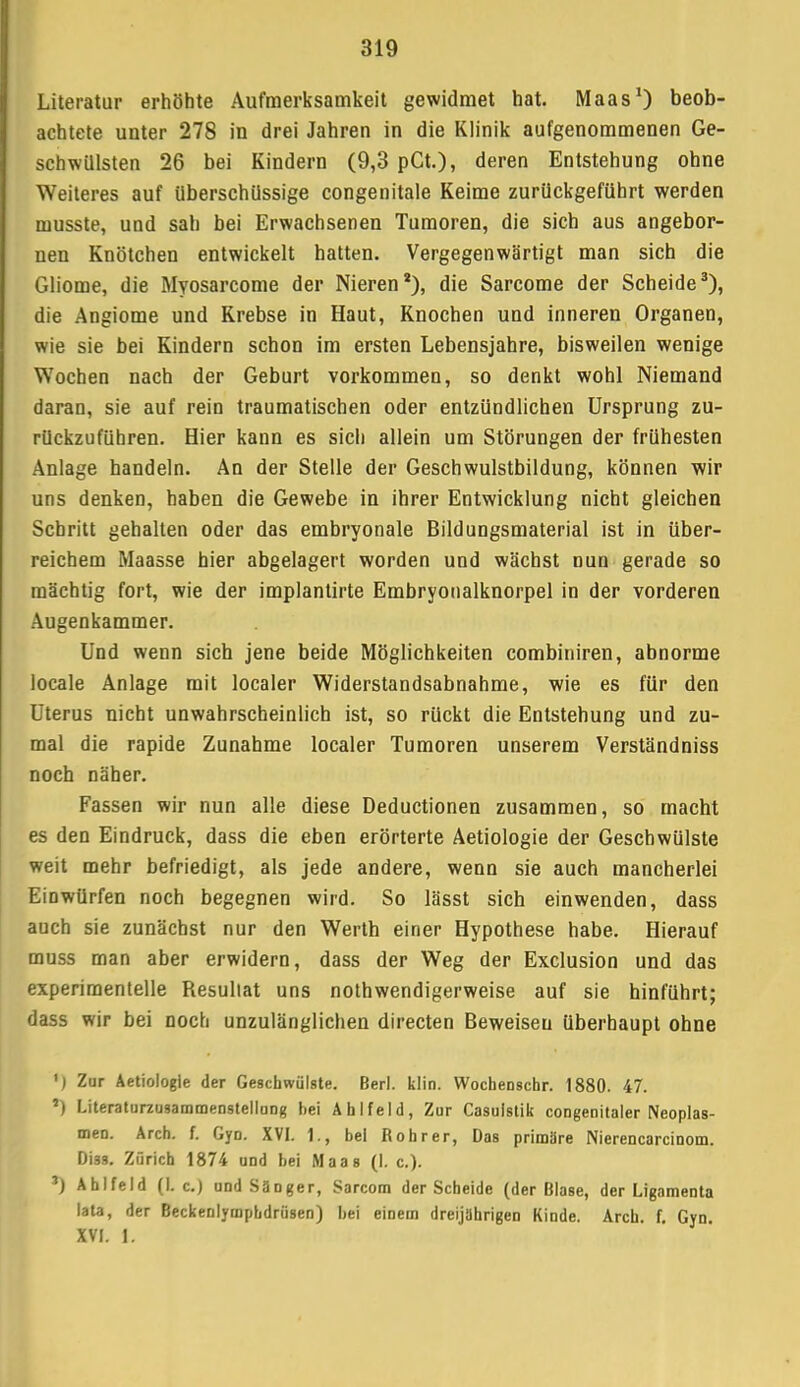 Literatur erhöhte Aufmerksamkeit gewidmet hat. Maas1) beob- achtete unter 278 in drei Jahren in die Klinik aufgenommenen Ge- schwülsten 26 bei Kindern (9,3 pCt.), deren Entstehung ohne Weiteres auf überschüssige congenitale Keime zurückgeführt werden musste, und sah bei Erwachsenen Tumoren, die sich aus angebor- nen Knötchen entwickelt hatten. Vergegenwärtigt man sich die Gliome, die Myosarcome der Nieren2), die Sarcome der Scheide3), die Angiome und Krebse in Haut, Knochen und inneren Organen, wie sie bei Kindern schon im ersten Lebensjahre, bisweilen wenige Wochen nach der Geburt vorkommen, so denkt wohl Niemand daran, sie auf rein traumatischen oder entzündlichen Ursprung zu- rückzuführen. Hier kann es sich allein um Störungen der frühesten Anlage handeln. An der Stelle der Geschwulstbildung, können wir uns denken, haben die Gewebe in ihrer Entwicklung nicht gleichen Schritt gehalten oder das embryonale Bildungsmaterial ist in über- reichem Maasse hier abgelagert worden und wächst nun gerade so mächtig fort, wie der implantirte Embryonalknorpel in der vorderen Augenkammer. Und wenn sich jene beide Möglichkeiten combiniren, abnorme locale Anlage mit localer Widerstandsabnahme, wie es für den Uterus nicht unwahrscheinlich ist, so rückt die Entstehung und zu- mal die rapide Zunahme localer Tumoren unserem Verständniss noch näher. Fassen wir nun alle diese Deductionen zusammen, so macht es den Eindruck, dass die eben erörterte Aetiologie der Geschwülste weit mehr befriedigt, als jede andere, wenn sie auch mancherlei Einwürfen noch begegnen wird. So lässt sich einwenden, dass auch sie zunächst nur den Werth einer Hypothese habe. Hierauf muss man aber erwidern, dass der Weg der Exclusion und das experimentelle Resultat uns nothwendigerweise auf sie hinführt; dass wir bei noch unzulänglichen directen Beweisen überhaupt ohne ') Zur Aetiologie der Geschwülste. Berl. klin. Wocheoscbr. 1880. 47. *) Literaturzusammenstellung hei Ahlfeld, Zur Casulstik congenitaler Neoplas- men. Arch. f. Gyn. XVI. 1., bei Rohr er, Das primäre Nierencarcinom. Di33. Zürich 1874 und bei Maas (I. c). *) Ahlfeld (I. c.) undSäDger, Sarcom der Scheide (der Blase, der Ligamenta lata, der Beckenlymphdrüsen) bei einem dreijährigen Kinde. Arch. f. Gyn. XVI. I.