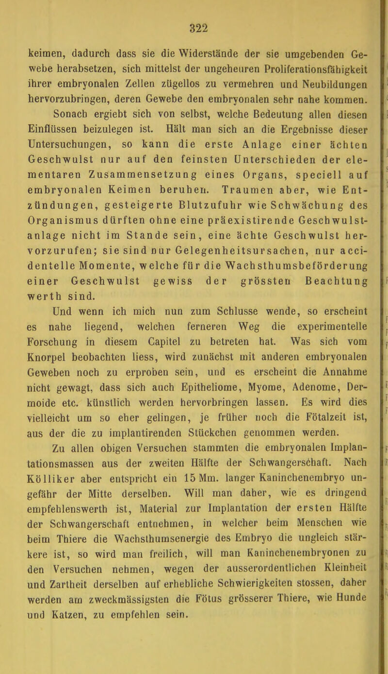 keimen, dadurch dass sie die Widerstände der sie umgebenden Ge- webe herabsetzen, sich mittelst der ungeheuren Proliferationsfähigkeit ihrer embryonalen Zellen zügellos zu vermehren und Neubildungen hervorzubringen, deren Gewebe den embryonalen sehr nahe kommen. Sonacb ergiebt sich von selbst, welche Bedeutung allen diesen Einflüssen beizulegen ist. Hält man sich an die Ergebnisse dieser Untersuchungen, so kann die erste Anlage einer ächten Geschwulst nur auf den feinsten Unterschieden der ele- mentaren Zusammensetzung eines Organs, speciell auf embryonalen Keimen beruhen. Traumen aber, wie Ent- zündungen, gesteigerte Blutzufuhr wie Schwächung des Organismus dürften ohne eine präexistirende Geschwulst- anlage nicht im Stande sein, eine ächte Geschwulst her- vorzurufen; sie sind nur Gelegenheitsursachen, nur acci- dentelle Momente, welche für die Wachsthumsbeförderung einer Geschwulst gewiss der grössten Beachtung werth sind. Und wenn ich mich nun zum Schlüsse wende, so erscheint es nahe liegend, welchen ferneren Weg die experimentelle Forschung in diesem Capitel zu betreten hat. Was sich vom Knorpel beobachten Hess, wird zunächst mit anderen embryonalen Geweben noch zu erproben sein, und es erscheint die Annahme nicht gewagt, dass sich auch Epitheliome, Myome, Adenome, Der- moide etc. künstlich werden hervorbringen lassen. Es wird dies vielleicht um so eher gelingen, je früher noch die Fötalzeit ist, aus der die zu implantirenden Stückchen genommen werden. Zu allen obigen Versuchen stammten die embryonalen Implan- tationsmassen aus der zweiten Hälfte der Schwangerschaft. Nach Kölliker aber entspricht ein 15 Mm. langer Kaninchenembryo un- gefähr der Mitte derselben. Will man daher, wie es dringend empfehlenswerth ist, Material zur Implantation der ersten Hälfte der Schwangerschaft entnehmen, in welcher beim Menschen wie beim Thiere die Wachsthumsenergie des Embryo die ungleich stär- kere ist, so wird man freilich, will man Kaninchenembryonen zu den Versuchen nehmen, wegen der ausserordentlichen Kleinbeil und Zartheit derselben auf erhebliche Schwierigkeiten stossen, daher werden am zweckmässigsten die Fötus grösserer Thiere, wie Hunde und Katzen, zu empfehlen sein.