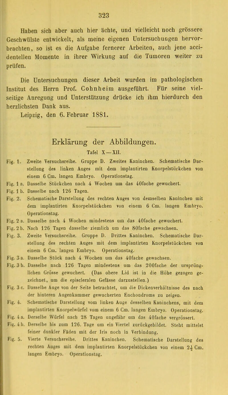 Haben sich aber auch hier ächte, und vielleicht noch grössere Geschwülste entwickelt, als meine eigenen Untersuchungen hervor- brachten, so ist es die Aufgabe fernerer Arbeiten, auch jene acci- dentellen Momente in ihrer Wirkung auf die Tumoren weiter zu prüfen. Die Untersuchungen dieser Arbeit wurden im pathologischen Institut des Herrn Prof. Cohn heim ausgeführt. Für seine viel- seitige Anregung und Unterstützung drücke ich ihm hierdurch den herzlichsten Dank aus. Leipzig, den 6. Februar 1881. Erklärung der Abbildungen. Tafel X —XII. Fig. I. Zweite Versuchsreihe. Gruppe D. Zweites Kaninchen. Schematische Dar- stellung des linken Auges mit dem implantirten Knorpelstückchen von einem 6 Cm. langen Embryo. Operationstag. Fig. 1 a. Dasselbe Stückchen nach 4 Wochen um das 40fache gewuchert. Fig. 1 b. Dasselbe nach 126 Tagen. Fig. 2. Schematische Darstellung des rechten Auges von demselben Kaninchen mit dem implantirten Knorpelstückchen von einem 6 Cm. langen Embryo. Operationstag. Fig. 2 a. Dasselbe nach 4 Wochen mindestens um das 40fache gewuchert. Fig. 2 b. Nach 126 Tagen dasselbe ziemlich um das 80fache gewachsen. Fig. 3. Zweite Versuchsreihe. Gruppe D. Drittes Kaninchen. Schematische Dar- stellung des rechten Auges mit dem implantirten Knorpelstückchen von einem 6 Cm. langen Embryo. Operationstag. Fig. 3 a. Dasselbe Stück nach 4 Wochen um das 40fache gewachsen. Fig. 3 b. Dasselbe nach 126 Tagen mindestens um das 200fache der ursprüng- lichen Grösse gewuchert. (Das obere Lid ist in die Höhe gezogen ge- zeichnet, um die episcleralen Gefässe darzustellen.) Fig. 3 c. Dasselbe Auge von der Seite betrachtet, um die Dickenverhältnisse des nach der hinteren Augenkammer gewucherlen Enchondroms zu zeigen. Fig. 4. Schematische Darstellung vom linken Auge desselben Kaninchens, mit dem implantirten Knorpelwürfel vom einem 6 Cm. langen Embryo. Operationstag. Fig. ia. Derselbe Würfel nach 28 Tagen ungefähr um das 40facbe vergrössert. Fig. 4 b. Derselbe bis zum 126. Tage um ein Viertel zurückgebildet. Steht mittelst feiner dunkler Fäden mit der Iris noch in Verbindung. Fig. 5. Vierte Versuchsreihe. Drittes Kanineben. Schematische Darstellung des rechten Auges mit dem implantirten Knorpelstückchen von einem 2^ Cm. langen Embryo. Operationstag.