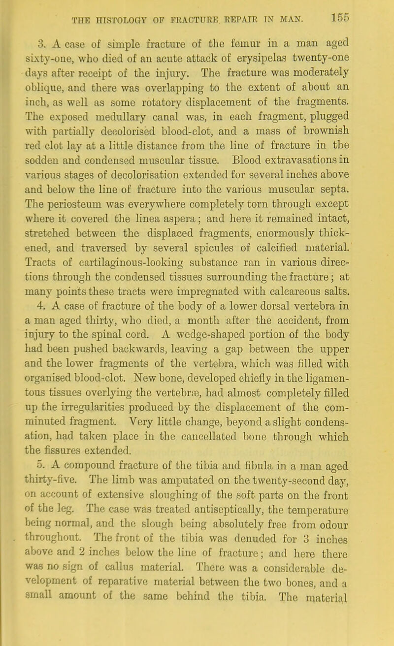 3. A case of simple fracture of the femur in a man aged si.xty-oae, who died of an acute attack of erysipelas twenty-one days after receipt of the injury. The fracture was moderately oblique, and there was overlapping to the extent of about an inch, as well as some rotatory displacement of the fragments. The exposed medullary canal was, in each fragment, plugged with partially decolorised blood-clot, and a mass of brownish red clot lay at a little distance from the line of fracture in the sodden and condensed muscular tissue. Blood extravasations in various stages of decolorisation extended for several inches above and below the line of fracture into the various muscular septa. The periosteum was everywhere completely torn through except where it covered the linea aspera; and here it remained intact, stretched between the displaced fragments, enormously thick- ened, and traversed by several spicules of calcified material.' Tracts of cartilaginous-looking substance ran in various direc- tions through the condensed tissues surrounding the fracture; at many points these tracts were impregnated with calcareous salts. 4. A case of fracture of the body of a lower dorsal vertebra in a man aged thirty, who died, a month after the accident, from injury to the spinal cord. A wedge-shaped portion of the body had been pushed backwards, leaving a gap between the upper and the lower fragments of the vertebra, which was filled with organised blood-clot. New bone, developed chiefly in the ligamen- tous tissues overlying the vertebriB, had almost completely filled up the irregularities produced by the displacement of the com- minuted fragment. Very little change, beyond a slight condens- ation, had taken place in the cancellated bone through which the fissures extended. 5. A compound fracture of the tibia and fibula in a man aged thirty-five. The limb was amputated on the twenty-second day, on account of extensive sloughing of the soft parts on the front of the leg. The case was treated antiseptically, the temperature being normal, and the slough being absolutely free from odour throughout. The front of the tibia was denuded for 3 inches above and 2 inclies below the line of fracture; and here there was no sign of callus material. There was a considerable de- velopment of reparative material between the two bones, and a small amount of the same behind the tibia. The materi{\l