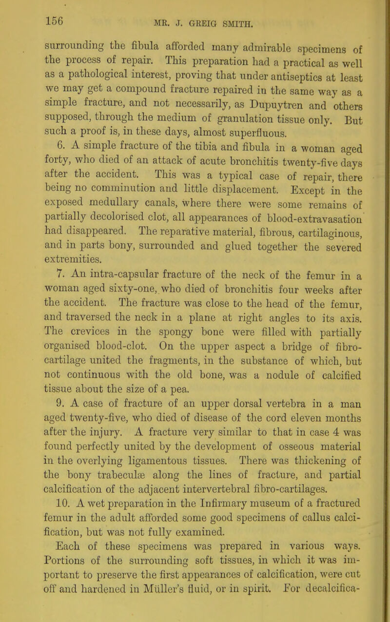 surrounding the fibula afforded many admirable specimens of the process of repair. This preparation had a practical as well as a pathological interest, proving that under antiseptics at least we may get a compound fracture repaired in the same way as a simple fracture, and not necessarily, as Dupuytren and others supposed, through the medium of granulation tissue only. But such a proof is, in these days, almost superfluous. 6. A simple fracture of the tibia and fibula in a woman aged forty, who died of an attack of acute bronchitis twenty-five days after the accident. This was a typical case of repair, there being no comminution and little displacement. Except in the exposed medullary canals, where there were some remains of partially decolorised clot, all appearances of blood-extravasation had disappeared. The reparative material, fibrous, cartilaginous, and in parts bony, surrounded and glued together the severed extremities. 7. An intra-capsular fracture of the neck of the femur in a woman aged sixty-one, who died of bronchitis four weeks after the accident. The fracture was close to the head of the femur, and traversed the neck in a plane at right angles to its axis. The crevices in the spongy bone were filled with partially organised blood-clot. On the upper aspect a bridge of fibro- cartilage united the fragments, in the substance of which, but not continuous with the old bone, was a nodule of calcified tissue about the size of a pea. 9. A case of fracture of an upper dorsal vertebra in a man aged twenty-five, who died of disease of the cord eleven months after the injury. A fracture very similar to that in case 4 was found perfectly united by the development of osseous material in the overlying ligamentous tissues. There was thickening of the bony trabeculse along the lines of fracture, and partial calcification of the adjacent intervertebral fibro-cartilages. 10. A wet preparation in the Infirmary museum of a fractured femur in the adult afforded some good specimens of callus calci- fication, but was not fully examined. Each of these specimens was prepared in various ways. Portions of the surrounding soft tissues, in which it was im- portant to preserve the first appearances of calcification, were cut off and hardened in Miiller's fluid, or in spirit. For decalcifica-