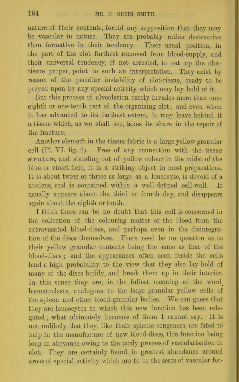 nature of their contents, forbid any supposition that they may be vascular in nature. They are probably rather destructive than formative in their tendency. Their usual position, in the part of the clot furthest removed from blood-supply, and their universal tendency, if not arrested, to eat up the clot- tissue proper, point to such an interpretation. They exist by reason of the peculiar instability of clot-tissue, ready to be preyed upon by any special activity which may lay hold of it. But this process of alveolation rarely invades more than one- eighth or one-tenth part of the organising clot; and even when it has advanced to its farthest extent, it may leave behind it a tissue which, as we shall see, takes its share in the repair of the fracture. Another elemerft in the tissue fabric is a large yellow granular cell (PI. VI. fig. 6). Free of any connection with the tissue structure, and standing out of yellow colour in the midst of the blue or violet field, it is a striking object in most preparations. It is about twice or thrice as large as a leucocyte, is devoid of a nucleus, and is contained within a well-defined cell-wall. It usually appears about the third or fourth day, and disappears again about the eighth or tenth. I think there can be no doubt that this cell is concerned in the collection of the colouring matter of the blood from the extravasated blood-discs, and perhaps even in the disintegra- tion of the discs themselves. There need be no question as to their yellow granular contents being the same as that of the blood-discs ; and the appearances often seen inside the cells lend a high probability to the view that they also lay hold of many of the discs bodily, and break them up in their interior. In this sense they are, in the fullest meaning of the word^ hffimatoclasts, analogous to the large granular yellow cells of the spleen and other blood-granular bodies. We can guess that they are leucocytes to which this new function has been rele- gated; what ultimately becomes of them I cannot say. It is not unlikely that they, like their splenic congeners, are fated to help in the manufacture of new blood-discs, this function being long in abeyance owing to the tardy process of vascularisation in clot. They are certainly found in greatest abundance around areas of special activity which are to be the seats of vascular for-