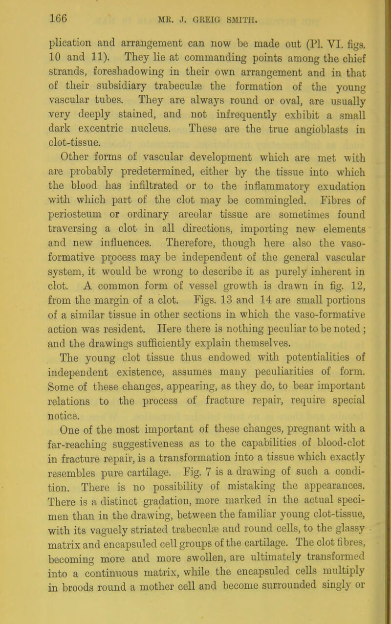 plication and arrangement can now be made out (PI. VI. figs, 10 and 11). They lie at commanding points among the chief strands, foreshadowing in their own arrangement and in that of their subsidiary trabeculse the formation of the young vascular tubes. They are always round or oval, are usually very deeply stained, and not infrequently exhibit a small dark excentric nucleus. These are the true angioblasts in clot-tissue. Other forms of vascular development which are met with are probably predetermined, either by the tissue into which the blood has infiltrated or to the inflammatory exudation with which part of the clot may be commingled. Fibres of periosteum or ordinary areolar tissue are sometimes found traversing a clot in all directions, importing new elements and new influences. Therefore, though here also the vaso- formative process may be independent of the general vascular system, it would be wrong to describe it as purely inlierent in clot. A common form of vessel growth is drawn in fig. 12, from the margin of a clot. Figs. 13 and 14 are small portions of a similar tissue in other sections in which the vaso-formative action was resident. Here there is nothing peculiar to be noted ; and the drawings sufficiently explain themselves. The young clot tissue thus endowed with potentialities of independent existence, assumes many peculiarities of form. Some of these changes, appearing, as they do, to bear important relations to the process of fractu.re repair, require special notice. One of the most important of these changes, pregnant with a far-reaching suggestiveness as to the capabilities of blood-clot in fracture repair, is a transformation into a tissue which exactly resembles pure cartilage. Fig. 7 is a drawing of such a condi- tion. There is no possibility of mistaking the appearances. There is a distinct gradation, more marked in the actual speci- men than in the drawing, between the familiar young clot-tissue, with its vaguely striated trabeculae and round cells, to the glassy matrix and encapsiiled cell groups of the cartilage. The clot fibres, becoming more and more swollen, are ultimately transformed into a continuous matrix, while the encapsuled cells multiply in broods round a mother cell and become surrounded singl}' or