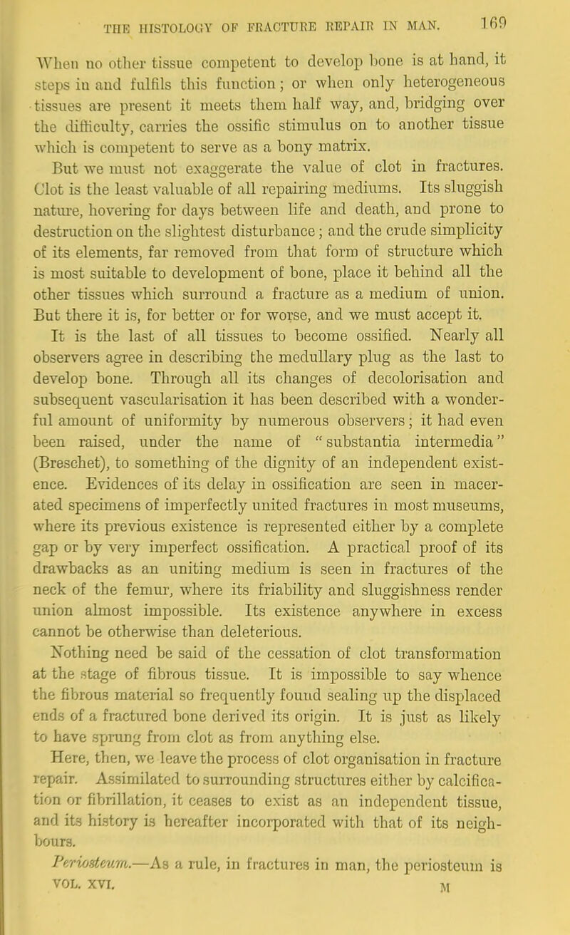 When no other tissue competent to develop bone is at hand, it steps in and fulfils this function; or when only heterogeneous • tissues are present it meets them half way, and, bridging over the difticulty, carries the ossific stimulus on to another tissue which is competent to serve as a bony matrix. But we must not exa£>erate the value of clot in fractures. Clot is the least valuable of all repairing mediums. Its sluggish nature, hovering for days between life and death, and prone to destruction on the slightest disturbance; and the crude simplicity of its elements, far removed from that form of structure which is most suitable to development of bone, place it behind all the other tissues which surround a fracture as a medium of union. But there it is, for better or for worse, and we must accept it. It is the last of all tissues to become ossified. Nearly all observers agree in describing the medullary plug as the last to develop bone. Through all its changes of decolorisation and subsequent vascularisation it has been described with a wonder- ful amount of uniformity by numerous observers; it had even been raised, under the name of  substantia intermedia (Breschet), to something of the dignity of an independent exist- ence. Evidences of its delay in ossification are seen in macer- ated specimens of imperfectly united fractures in most museums, where its previous existence is represented either by a complete gap or by very imperfect ossification. A practical proof of its drawbacks as an uniting medium is seen in fractures of the neck of the femur, where its friability and sluggishness render union almost impossible. Its existence anywhere in excess cannot be otherwise than deleterious. Nothing need be said of the cessation of clot transformation at the stage of fibrous tissue. It is impossible to say whence the fibrous material so frequently found sealing up the displaced ends of a fractured bone derived its origin. It is just as likely to have sprung from clot as from anything else. Here, then, we leave the process of clot organisation in fracture repair. Assimilated to surrounding structures either by calcifica- tion or fibrillation, it ceases to exist as an independent tissue, and its history is hereafter incorporated with that of its neigh- bours. Feriosteum.—As a rule, in fractures in man, the periosteum is VOL. XVI, M
