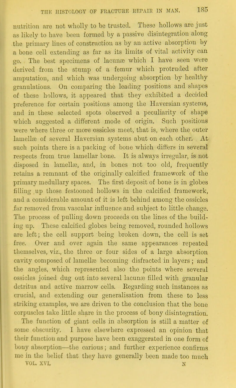 nutrition are not wholly to be trusted. These hollows are just as likely to have been formed by a passive disintegration along the primary lines of construction as by an active absorption by a boue cell extending as far as its limits of vital activity can go. The best specinaens of lacunae which I have seen were derived from the stump of a femur which protruded after amputation, and which was undergoing absorption by healthy granulations. On comparing the leading positions and shapes of these hollows, it appeared that they exhibited a decided preference for certain positions among the Haversian systems, and in these selected spots observed a peculiarity of shape which suggested a different mode of origin. Such positions were where three or more ossicles meet, that is, where the outer lamellae of several Haversian systems abut on each other. At such points there is a packing of boue which differs in several respects from true lamellar bone. It is always irregular, is not disposed in lamellte, and, in bones not too old, frequently retains a remnant of the originally calcified framework of the primary medullary spaces. The first deposit of bone is in globes filling up those festooned hollows in the calcified framework, and a considerable amount of it is left behind among the ossicles far removed from vascular influence and subject to little change. The process of pulling down proceeds on the lines of the build- ing up. These calcified globes being removed, rounded hollows are left; the cell support being broken down, the cell is set free. Over and over again the same appearances repeated themselves, viz., the three or four sides of a large absorption cavity composed of lamellae becoming disfracted in layers ; and the angles, which represented also the points where several ossicles joined dug out into several lacunae filled with granular detritus and active marrow cells. Regarding such instances as crucial, and extending our generalisation from these to less striking examples, we are driven to the conclusion that the boue corpuscles take little share in the process of bony disintegration. The function of giant cells in absorption is still a matter of some obscurity. I have elsewhere expressed an opinion that their function and purpose have been exaggerated in one form of bony absorption—the carious; and further experience confirms me in the belief that they have generally been made too much VOL. XVI. N