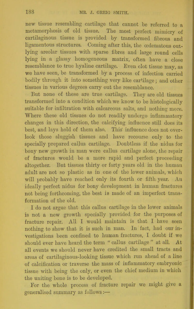 new tissue resembling cartilage that cannot be referred to a metamorpliosis of old tissue. The most perfect mimicry of cartilaginous tissue is provided by transformed fibrous and ligamentous structures. Coming after this, the oedematous out- lying areolar tissues with sparse fibres and large round cells lying in a glassy homogeneous matrix, often have a close resemblance to true hyaline cartilage. Even clot tissue may, as we have seen, be transformed by a process of infection carried bodily through it into something very like car^-ilage; and other tissues in various degrees carry out the resemblance. But none of these are true cartilage. They are old tissues transformed into a condition which we know to be histologically suitable for infiltration with calcareous salts, and nothing more. Where these old tissues do not readily undergo inflammatory changes in this direction, the calcifying influence still does its best, and lays hold of them also. This influence does not over- look those sluggish tissues and have recourse only to the specially prepared callus cartilage. Doubtless if the nidus for bony new growth in man were callus cartilage alone, the repair of fractures would be a more rapid and perfect proceeding altogether. But tissues thirty or forty years old in the human adult are not so plastic as in one of the lower animals, which will probably have reached only its fourth or fifth year. An ideally perfect nidus for bony development in human fractures not being forthcoming, the best is made of an imperfect trans- formation of the old. I do not argue that this callus cartilage in the lower animals is not a new growth specially provided for the purposes of fracture repair. All I would maintain is that I have seen nothing to show that it is such in man. In fact, had our in- vestigations been confined to human fractures, I doubt if we should ever have heard the term  callus cartilage  at all. At all events we should never have credited the small tracts and areas of cartilaginous-looking tissue which run ahead of a line of calcification or traverse the mass of inflammatory embryonic tissue with being the only, or even the cliief medium in whicli the uniting bone is to be developed. For the whole process of fracture repair we might give a generalised summary as follows:—