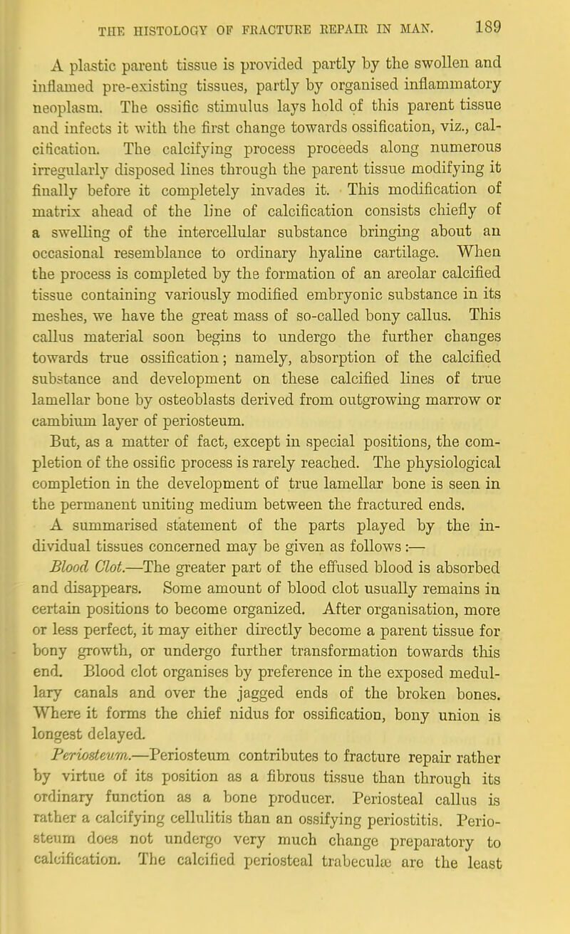 A plastic parent tissue is provided partly by the swollen and inflamed pre-existing tissues, partly by organised inflammatory neoplasm. The ossific stimulus lays hold of this parent tissue and infects it with the first change towards ossification, viz., cal- cification. The calcifying process proceeds along numerous irregularly disposed lines through the parent tissue modifying it finally before it completely invades it. This modification of matrix ahead of the line of calcification consists chiefly of a swelling of the intercellular substance bringing about an occasional resemblance to ordinary hyaline cartilage. When the process is completed by the formation of an areolar calcified tissue containing variously modified embryonic substance in its meshes, we have the great mass of so-called bony callus. This callus material soon begins to undergo the further changes towards true ossification; namely, absorption of the calcified sub.stance and development on these calcified lines of true lamellar bone by osteoblasts derived from outgrowing marrow or cambium layer of periosteum. But, as a matter of fact, except in special positions, the com- pletion of the ossific process is rarely reached. The physiological completion in the development of true lamellar bone is seen in the permanent uniting medium between the fractured ends. A summarised statement of the parts played by the in- dividual tissues concerned may be given as follows:— Blood Clot.—The greater part of the effused blood is absorbed and disappears. Some amount of blood clot usually remains in certain positions to become organized. After organisation, more or less perfect, it may either directly become a parent tissue for bony growth, or undergo further transformation towards this end. Blood clot organises by preference in the exposed medul- lary canals and over the jagged ends of the broken bones. Where it forms the chief nidus for ossification, bony union is longest delayed. Periosteum.—Periosteum contributes to fracture repair rather by virtue of its position as a fibrous tissue than through its ordinary function as a bone producer. Periosteal callus is rather a calcifying cellulitis than an ossifying periostitis. Perio- steum does not undergo very much change preparatory to calcification. The calcified periosteal trabecular are the least