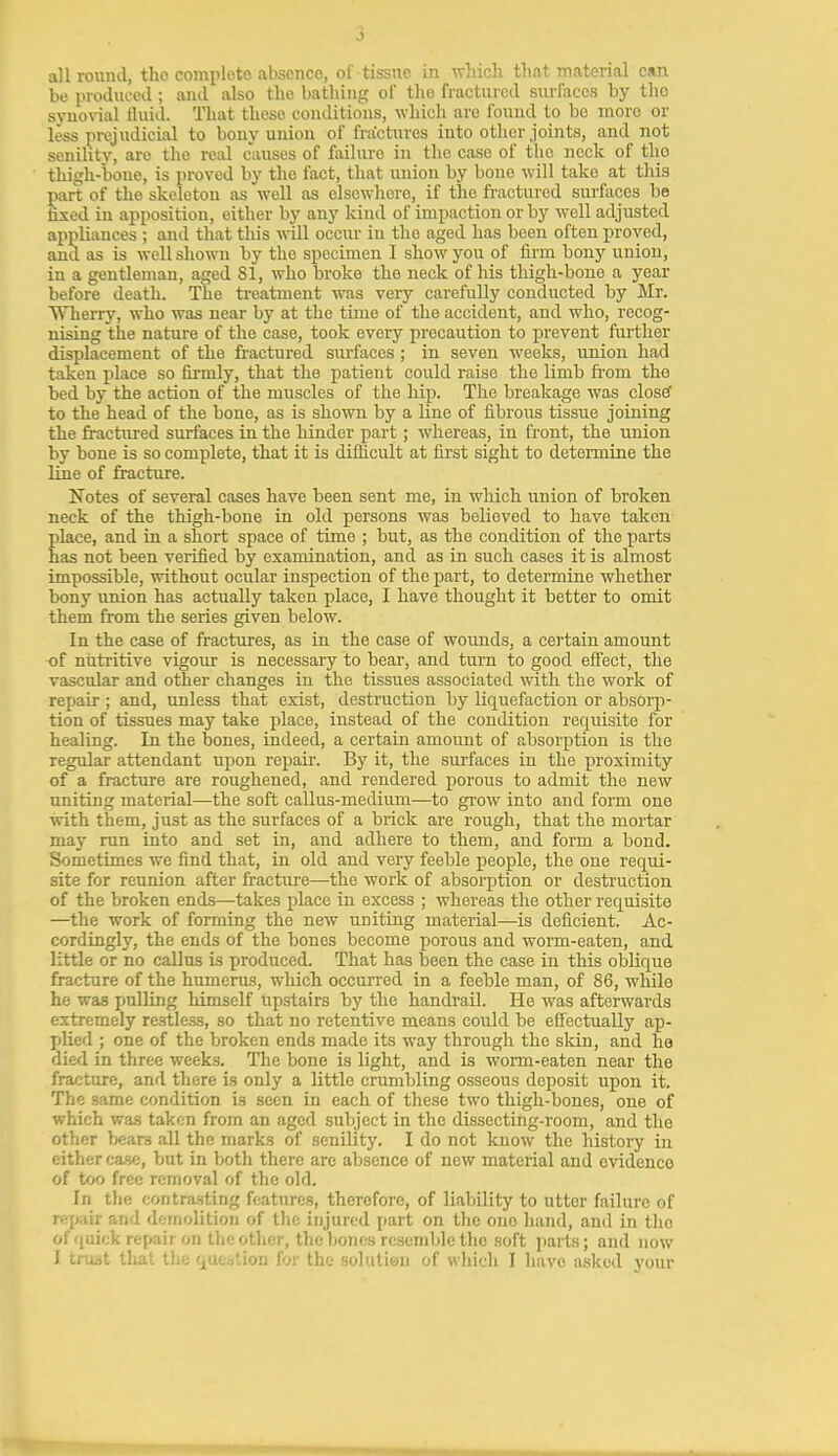 all round, the complete absence, of tissue in Trliich that material can be produced ; and also the bathing of the fractured surfaces by the syno\-ial fluid. That these conditions, wliicli are found to bo more or less prejudicial to bony union of fractures into other joints, and not senility, are the real causes of failure in the case of the neck of the thigh-bone, is proved by the fact, that union by bone will take at this part of the skeleton as well as elsewhere, if the fractured surfaces be iised in apposition, either by any kind of impaction or by w-ell adjusted appliances ; and that this will occur in the aged has been often proved, and as is well shown by the specimen I show you of firm bony union, in a gentleman, aged 81, who broke the neck of his thigh-bone a year before death. The treatment was veiy carefully conducted by Mr. Wherry, who was near by at the time of the accident, and who, recog- nising the nature of the case, took every precaution to prevent further displacement of the fractured surfaces ; in seven weeks, union had taken place so firmly, that the patient could raise the limb fi-om the bed by the action of the muscles of the hvp. The breakage was clostf to the head of the bone, as is shown by a line of fibroiis tissue joining the fi:tictirred surfaces in the hinder part; whereas, in front, the union by bone is so complete, that it is difficult at first sight to determine the line of fracture. Notes of several cases have been sent me, in which union of broken neck of the thigh-bone in old persons was believed to have taken place, and in a short space of time ; but, as the condition of the parts has not been verified by examination, and as in such cases it is almost impossible, without ocular inspection of the part, to determine whether bony union has actually taken place, I have thought it better to omit them from the series given below. In the case of fractures, as in the case of wounds, a certain amount ■of nutritive vigour is necessary to bear, and turn to good elFect, the vascular and other changes in the tissues associated with the work of repair ; and, unless that exist, destruction by liquefaction or absorp- tion of tissues may take place, instead of the condition requisite for healing. In the bones, indeed, a certain amount of absorption is the regular attendant upon repair. By it, the surfaces in the proximity of a fracture are roughened, and rendered porous to admit the new uniting material—the soft callus-medium—to grow into and form one with them, just as the surfaces of a brick are rough, that the mortar may run into and set in, and adhere to them, and form a bond. Sometimes we find that, in old and very feeble people, the one requi- site for reunion after fracture—^the work of absorption or destruction of the broken ends—takes place in excess ; whereas the other requisite —the work of forming the new uniting material—is deficient. Ac- cordingly, the ends of the bones become porous and worm-eaten, and little or no callus is produced. That has been the case in this oblique fracture of the humerus, which occurred in a feeble man, of 86, while he was pulling himself upstairs by the handrail. He was afterwards extremely restless, so that no retentive means could be efi'ectually ap- j)lied ; one of the broken ends made its way through the skin, and he died in three weeks. The bone is light, and is worm-eaten near the fracture, and tliere is only a little crumbling osseous deposit upon it. The same condition is seen in each of these two thigh-bones, one of which was taken from an aged subject in the dissecting-room, and the other bears all the marks of senility. I do not know the history in either case, but in both there are absence of new material and evidence of too free removal of the old. In the contrasting features, therefore, of liability to utter failure of rftpair and demolition of the injured part on the one hand, and in the of quick repair on the other, the bones resemble the soft parts; and now