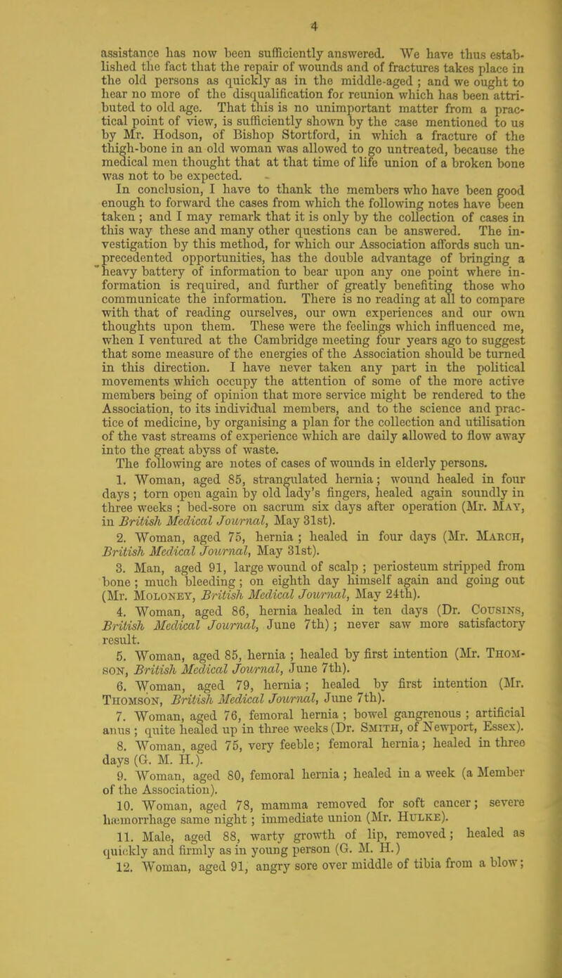 4 assistance has now been sufTiciontly answered. We have thus estab- lished the fact tliat tlie repair of wounds and of fractures takes place in the ohl persons as quickly as in the middle-aged ; and we ought to hear no more of the disqualification for reunion which has been attri- buted to old age. That tliis is no unimportant matter from a prac- tical point of view, is sufficiently shown by the case mentioned to us by Mr. Hodson, of Bishop Stortford, in which a fracture of the thi^h-bone in an old woman was allowed to go untreated, because the medical men thought that at that time of life union of a broken bone was not to be expected. In conclusion, I have to thank the members who have been good enough to forward the cases from which the following notes have been taken ; and I may remark that it is only by the collection of cases in this way these and many other questions can be answered. The in- vestigation by this method, for which our Association affords such un- precedented opportunities, has the double advantage of bringing a heavy battery of information to bear upon any one point where in- formation is required, and further of greatly benefiting those who communicate the information. There is no reading at all to compare with that of reading ourselves, our own experiences and our own thoughts upon them. These were the feelings which influenced me, when I ventured at the Cambridge meeting four years ago to suggest that some measure of the energies of the Association should be turned in this direction. I have never taken any part in the political movements which occupy the attention of some of the more active members being of opinion that more service might be rendered to the Association, to its individual members, and to the science and prac- tice of medicine, by organising a plan for the collection and utilisation of the vast streams of experience which are daily allowed to flow away into the great abyss of waste. The following are notes of cases of wounds in elderly persons. 1. Woman, aged 85, strangulated hernia; wound healed in four days ; torn open again by old lady's fingers, healed again soundly in three weeks ; bed-sore on sacrum six days after operation (Mr. May, in British Medical Journal, May 31st). 2. Woman, aged 75, hernia ; healed in four days (Mr. Makch, British Medical Journal, May 31st). 3. Man, aged 91, large wound of scalp; periosteum stripped from bone; much bleeding; on eighth day himself again and going out (Mr. Moloney, British Medical Jounuil, May 24th). 4. Woman, aged 86, hernia healed in ten days (Dr. Cousins, British Medical Journal, June 7th); never saw more satisfactory result. 5. Woman, aged 85, hernia ; healed by first intention (Mr. Thom- son, British Medical Journal, June 7th). 6. Woman, aged 79, hernia; healed by first intention (Mr. Thomson, British Medical Journal, June 7th). 7. Woman, aged 76, femoral hernia ; bowel gangrenous ; artificial anus ; quite healed up in three weeks (Dr. Smith, of Newport, Essex). 8. Woman, aged 75, very feeble; femoral hernia; healed in three days(G. M. H.). 9. Woman, aged 80, femoral hernia; healed in a week (a Member of the Association). 10. Woman, aged 78, mamma removed for soft cancer; severe hicmorrhage same night; immediate union (Mr. Hulke). 11. Male, aged 88, warty growth of lip, removed; healed as quiiddy and firmly as in young person (G. M. H.)