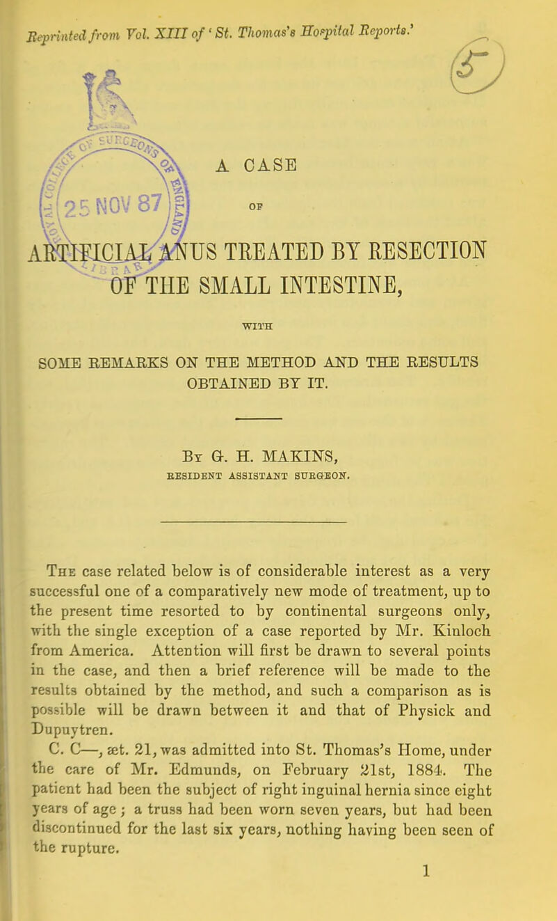 Beprinted from Vol. XIIJ of' St Tlwmas'a Eoppital Reports.' A CASE OP us TREATED BY RESECTION OF THE SMALL INTESTINE, WITH pn\rR REMARKS ON THE METHOD AND THE RESULTS OBTAINED BY IT. By Gr. H. MAKINS, EESIDENT ASSISTANT SUEGEON. The case related below is of considerable interest as a very- successful one of a comparatively new mode of treatment, up to the present time resorted to by continental surgeons only, with the single exception of a case reported by Mr. Kinloch, from America. Attention will first be drawn to several points in the case, and then a brief reference will be made to the results obtained by the method, and such a comparison as is possible will be drawn between it and that of Physick and Dupuytren. C. C—, 8et. 21, was admitted into St. Thomas's Home, under the care of Mr. Edmunds, on February 21st, 1881. The patient had been the subject of right inguinal hernia since eight years of age ; a truss had been worn seven years, but had been discontinued for the last six years, nothing having been seen of the rupture.