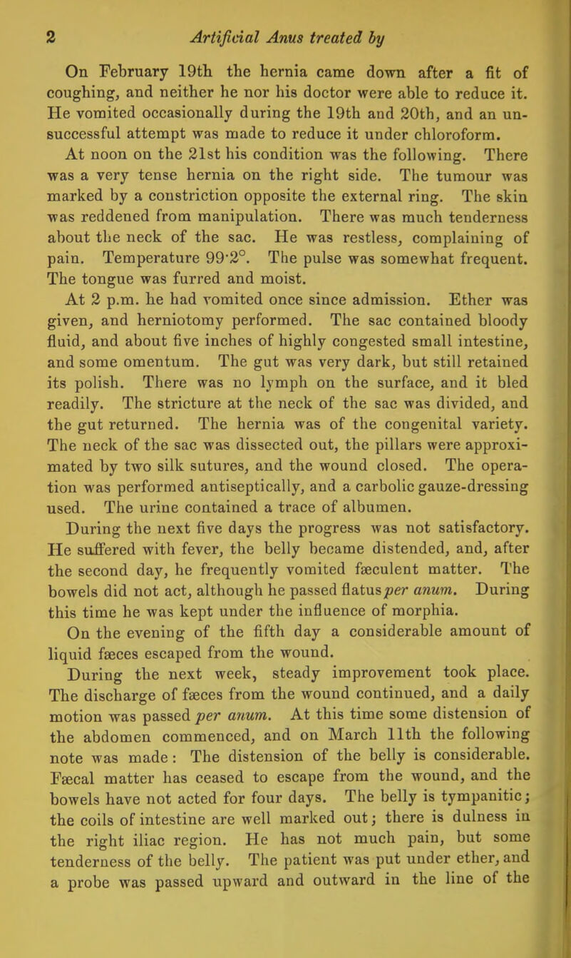 On February 19tli the hernia came down after a fit of coughing, and neither he nor his doctor were able to reduce it. He vomited occasionally during the 19th and 20th, and an un- successful attempt was made to reduce it under chloroform. At noon on the 21st his condition was the following. There was a very tense hernia on the right side. The tumour was marked by a constriction opposite the external ring. The skin was reddened from manipulation. There was much tenderness about the neck of the sac. He was restless, complaining of pain. Temperature 992°. The pulse was somewhat frequent. The tongue was furred and moist. At 2 p.m. he had vomited once since admission. Ether was given, and herniotomy performed. The sac contained bloody fluid, and about five inches of highly congested small intestine, and some omentum. The gut was very dark, but still retained its polish. There was no lymph on the surface, and it bled readily. The stricture at the neck of the sac was divided, and the gut returned. The hernia was of the congenital variety. The neck of the sac was dissected out, the pillars were approxi- mated by two silk sutures, and the wound closed. The opera- tion was performed antiseptically, and a carbolic gauze-dressing used. The urine contained a trace of albumen. During the next five days the progress was not satisfactory. He suffered with fever, the belly became distended, and, after the second day, he frequently vomited faeculent matter. The bowels did not act, although he passed flatus;jer anum. During this time he was kept under the influence of morphia. On the evening of the fifth day a considerable amount of liquid faeces escaped from the wound. During the next week, steady improvement took place. The discharge of faeces from the wound continued, and a daily motion was passed per anum. At this time some distension of the abdomen commenced, and on March 11th the following note was made : The distension of the belly is considerable. Faecal matter has ceased to escape from the wound, and the bowels have not acted for four days. The belly is tympanitic; the coils of intestine are well marked out; there is dulness in the right iliac region. He has not much pain, but some tenderness of the belly. The patient was put under ether, and a probe was passed upward and outward in the line of the