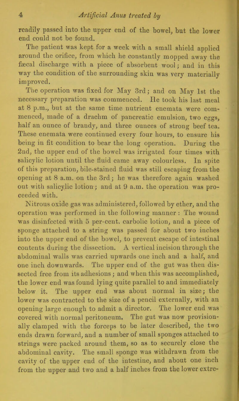 readily passed into the upper end of the bowel, but the lower end could not be found. The patient was kept for a week with a small shield applied around the orifice, from which he constantly mopped away the faecal discharge with a piece of absorbent wool; and in this way the condition of the surrounding skin was very materially improved. The operation was fixed for May 3rd; and on May 1st the necessary preparation was commenced. He took his last meal at 8 p.m., but at the same time nutrient enemata were com- menced, made of a drachm of pancreatic emulsion, two eggs, half an ounce of brand}', and three ounces of strong beef tea. These enemata were continued every four hours, to ensure his being in fit condition to bear the long operation. During the 2nd, the upper end of the bowel was irrigated four times with salicylic lotion until the fluid came away colourless. In spite of this preparation, bile-stained fluid was still escaping from the opening at 8 a.m. on the 3rd; he was therefore again washed out with salicylic lotion; and at 9 a.m. the operation was pro- ceeded with. Nitrous oxide gas was administered, followed by ether, and the operation was performed in the following manner : The wound was disinfected with 5 per-ceut. carbolic lotion, and a piece of sponge attached to a string was passed for about two inches into the upper end of the bowel, to prevent escape of intestinal contents during the dissection. A vertical incision through the abdominal walls was carried upwards one inch and a half, and one inch downwards. The upper end of the gut was then dis- sected free from its adhesions; and when this was accomplished, the lower end was found lying quite parallel to and immediately below it. The upper end was about normal in size; the lower was contracted to the size of a pencil externally, with an opening large enough to admit a director. The lower end was covered with normal peritoneum. The gut was now provision- ally clamped with the forceps to be later described, the two ends drawn forward, and a number of small sponges attached to strings were packed around them, so as to securely close the abdominal cavity. The small sponge was withdrawn from the cavity of the upper end of the intestine, and about one inch from the upper and two and a half inches from the lower extre-