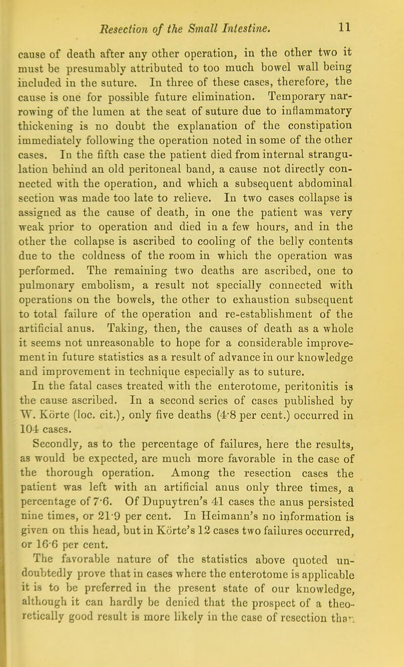 cause of death after any other operation, in the other two it must be presumably attributed to too much bowel wall being included in the suture. In three of these cases, therefore, the cause is one for possible future elimination. Temporary nar- rowing of the lumen at the seat of suture due to inflammatory thickening is no doubt the explanation of the constipation immediately following the operation noted in some of the other cases. In the fifth case the patient died from internal strangu- lation behind an old peritoneal band, a cause not directly con- nected with the operation, and which a subsequent abdominal section was made too late to relieve. In two cases collapse is assigned as the cause of death, in one the patient was very weak prior to operation and died in a few hours, and in the other the collapse is ascribed to cooling of the belly contents due to the coldness of the room in which the operation was performed. The remaining two deaths are ascribed, one to pulmonary embolism, a result not specially connected with operations on the bowels, the other to exhaustion subsequent to total failure of the operation and re-establishment of the artificial anus. Taking, then, the causes of death as a whole it seems not unreasonable to hope for a considerable improve- ment in future statistics as a result of advance in our knowledge and improvement in technique especially as to suture. In the fatal cases treated with the enterotome, peritonitis is the cause ascribed. In a second series of cases published by VT. Korte (loc. cit.), only five deaths (48 per cent.) occurred in 104 cases. Secondly, as to the percentage of failures, here the results, as would be expected, are much more favorable in the case of the thorough operation. Among the resection cases the patient was left with an artificial anus only three times, a percentage of 7'6. Of Dupuytren's 41 cases the anus persisted nine times, or 219 per cent. In Heimann's no information is given on this head, but in Korte's 12 cases two failures occurred, or 16'6 per cent. The favorable nature of the statistics above quoted un- doubtedly prove that in cases where the enterotome is applicable it is to be preferred in the present state of our knowledge, although it can hardly be denied that the prospect of a theo- retically good result is more likely in the case of resection tha'-.