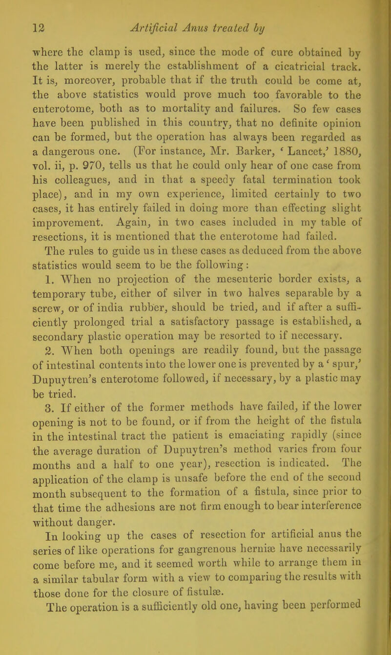 where the clamp is used, since the mode of cure obtained by the latter is merely the establishment of a cicatricial track. It is, moreover, probable that if the truth could be come at, the above statistics would prove much too favorable to the enterotome, both as to mortality and failures. So few cases have been published in this country, that no definite opinion can be formed, but the operation has always been regarded as a dangerous one. (For instance, Mr. Barker, ' Lancet,' 1880, vol. ii, p. 970, tells us that he could only hear of one case from his colleagues, and in that a speedy fatal termination took place), and in my own experience, limited certainly to two cases, it has entirely failed in doing more than effecting slight improvement. Again, in two cases included in my table of resections, it is mentioned that the enterotome had failed. The rules to guide us in these cases as deduced from the above statistics would seem to be the following : 1. When no projection of the mesenteric border exists, a temporary tube, either of silver in two halves separable by a screw, or of india rubber, should be tried, and if after a suffi- ciently prolonged trial a satisfactory passage is established, a secondary plastic operation may be resorted to if necessary. 3. When both openings are readily found, but the passage of intestinal contents into the lower one is prevented by a' spur,' Dupuytren's enterotome followed, if necessary, by a plastic may be tried. 3. If either of the former methods have failed, if the lower opening is not to be found, or if from the height of the fistula in the intestinal tract the patient is emaciating rapidly (since the average duration of Dupuytren's method varies from four months and a half to one year), resection is indicated. The application of the clamp is unsafe before the end of the second month subsequent to the formation of a fistula, since prior to that time the adhesions are not firm enough to bear interference without danger. In looking up the cases of resection for artificial anus the series of like operations for gangrenous lieruise have necessarily come before me, and it seemed worth while to arrange them in a similar tabular form with a view to comparing the results with those done for the closure of fistulse. The operation is a sufficiently old one, having been performed