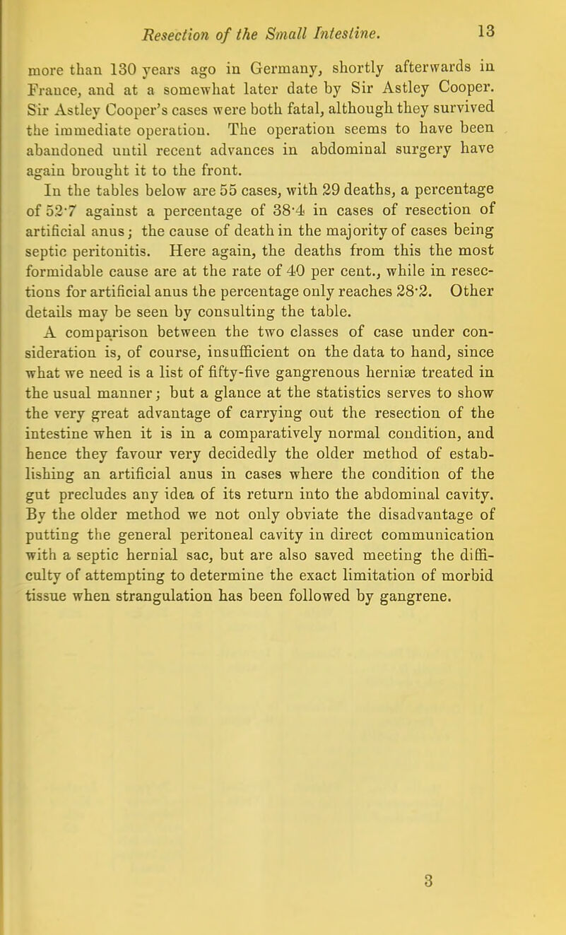 more than 180 years ago in Germany, shortly afterwards in France, and at a somewhat later date by Sir Astley Cooper. Sir Astley Cooper's cases were both fatal, although they survived the immediate operation. The operation seems to have been abandoned until recent advances in abdominal surgery have again brought it to the front. In the tables below are 55 cases, with 29 deaths, a percentage of 527 against a percentage of 38'4 in cases of resection of artificial anus; the cause of death in the majority of cases being septic peritonitis. Here again, the deaths from this the most formidable cause are at the rate of 40 per cent., while in resec- tions for artificial anus the percentage only reaches 283. Other details may be seen by consulting the table. A comparison between the two classes of case under con- sideration is, of course, insufficient on the data to hand, since what we need is a list of fifty-five gangrenous hernias treated in the usual manner; but a glance at the statistics serves to show the very great advantage of carrying out the resection of the intestine when it is in a comparatively normal condition, and hence they favour very decidedly the older method of estab- lishing an artificial anus in cases where the conditioQ of the gut precludes any idea of its return into the abdominal cavity. By the older method we not only obviate the disadvantage of putting the general peritoneal cavity in direct communication with a septic hernial sac, but are also saved meeting the difiS.- culty of attempting to determine the exact limitation of morbid tissue when strangulation has been followed by gangrene. 3