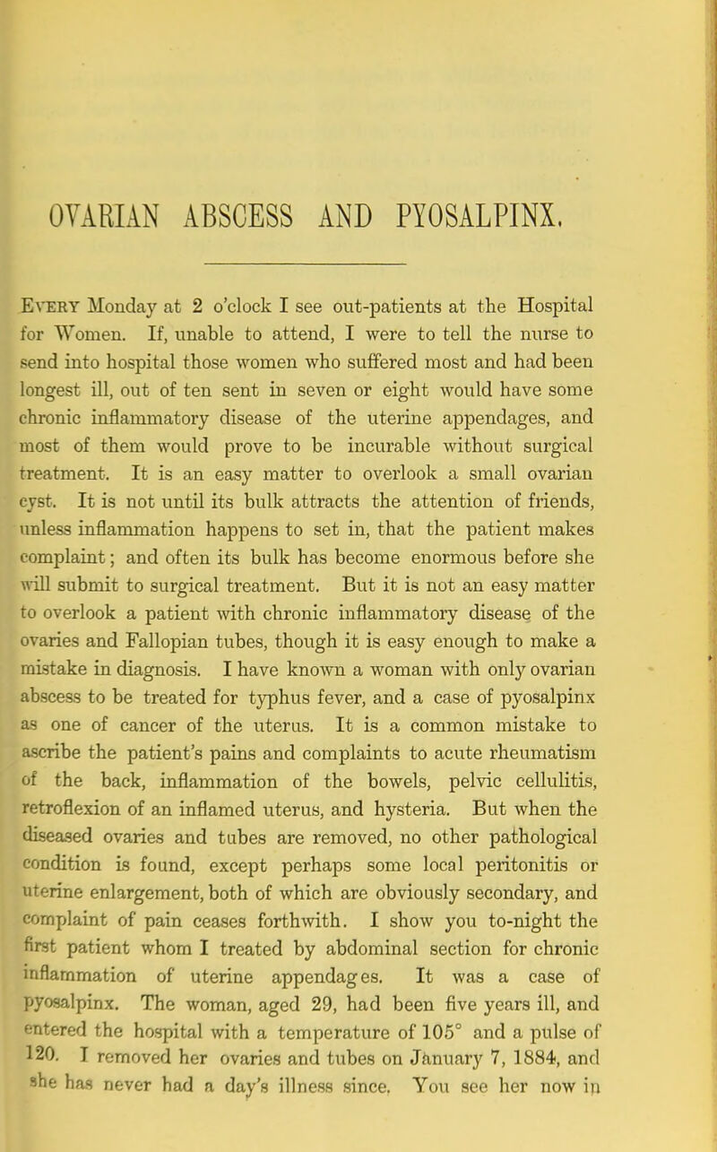 OVARIAN ABSCESS AND PYOSALPINX. Every Monday at 2 o'clock I see out-patients at the Hospital for Women. If, unable to attend, I were to tell the nurse to send into hospital those women who suffered most and had been longest Ul, out of ten sent in seven or eight would have some chronic inflammatory disease of the uterine appendages, and most of them would prove to be incurable without surgical treatment. It is an easy matter to overlook a small ovarian cyst. It is not untU its bulk attracts the attention of friends, imless inflammation happens to set in, that the patient makes complaint; and often its bulk has become enormous before she will submit to surgical treatment. But it is not an easy matter to overlook a patient vnth chronic inflammatory disease of the ovaries and Fallopian tubes, though it is easy enough to make a mistake in diagnosis. I have known a woman with only ovarian abscess to be treated for typhus fever, and a case of pyosalpinx as one of cancer of the uterus. It is a common mistake to ascribe the patient's pains and complaints to acute rheumatism of the back, inflammation of the bowels, pelvic cellulitis, retroflexion of an inflamed uterus, and hysteria. But when the diseased ovaries and tubes are removed, no other pathological condition is found, except perhaps some local peritonitis or uterine enlargement, both of which are obviously secondary, and complaint of pain ceases forthmth. I show you to-night the first patient whom I treated by abdominal section for chronic inflammation of uterine appendages. It was a case of pyosalpinx. The woman, aged 29, had been five years ill, and entered the hospital with a temperature of 105° and a pulse of 120. T removed her ovaries and tubes on Jiinuary 7, 1884, and she has never had a day's illness .since. You see her now in