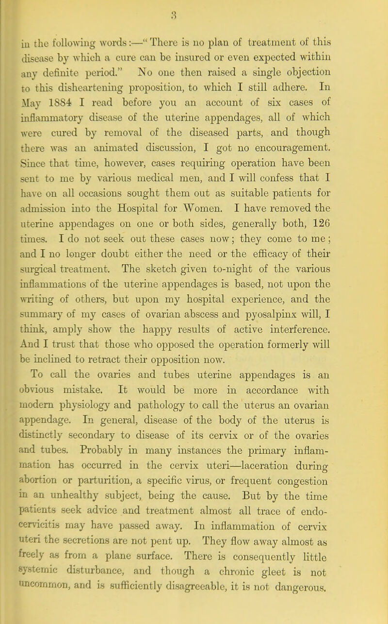 iu the following words:— There is no plan of treatment of this disease by which a cure can be insured or even expected within any definite period. No one then raised a single objection to this disheartening proposition, to which I still adhere. In May 1884 I read before you an account of six cases of inflammatory disease of the uterine appendages, all of which were cm*ed by removal of the diseased parts, and though there was an animated discussion, I got no encouragement. Since that time, however, cases requiring operation have been sent to me by various medical men, and I will confess that 1 have on all occasions sought them out as suitable patients for admission into the Hospital for Women. I have removed the uteiine appendages on one or both sides, generally both, 126 times. I do not seek out these cases now; they come to me; and I no longer doubt either the need or the efficacy of their sm-gical treatment. The sketch given to-night of the various inflammations of the uterine appendages is based, not upon the \vriting of others, but upon my hospital experience, and the summary of my cases of ovarian abscess and pyosalpinx will, I think, amply show the happy results of active interference. And I trust that those who opposed the operation formerly will be inclined to retract their opposition now. To call the ovaries and tubes uterine appendages is an obvious mistake. It would be more in accordance with modem physiology and pathology to call the uterus an ovarian appendage. In general, disease of the body of the uterus is distinctly secondary to disease of its cervix or of the ovaries and tubes. Probably in many instances the primary inflam- mation has occurred in the cervix uteri—laceration during abortion or parturition, a specific virus, or frequent congestion in an unhealthy subject, being the cause. But by the time patients seek advice and treatment almost all trace of endo- cervicitia may have passed away. In inflammation of cervix uteri the secretions are not pent up. They flow away almost as freely as from a plane surface. There is consequently little systemic disturbance, and though a chronic gleet is not imcomrnon, and is sufficiently disagreeable, it is not dangerous.