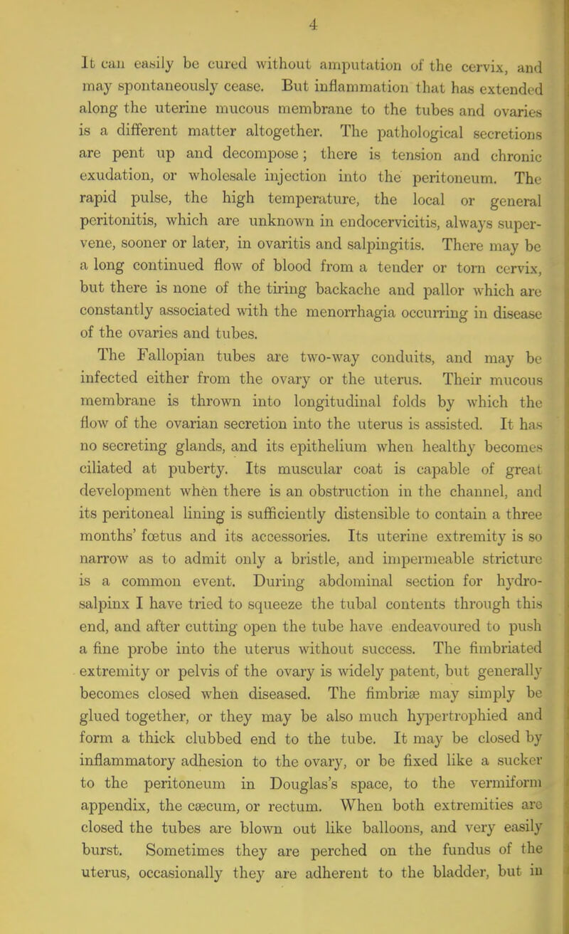 It eau easily be cured without amputation of the cervix, and may spontaneously cease. But inflammation that has extended along the uterine mucous membrane to the tubes and ovaries is a different matter altogether. The pathological secretions are pent up and decompose; there is tension and chronic exudation, or wholesale injection into the peritoneum. The rapid pulse, the high temperature, the local or general peritonitis, which are unknown in endocervicitis, always super- vene, sooner or later, in ovaritis and salpingitis. There may be a long continued flow of blood from a tender or torn cervix, but there is none of the tiring backache and pallor which are constantly associated with the menorrhagia occurring in disease of the ovaries and tubes. The Fallopian tubes are two-way conduits, and may be infected either from the ovary or the uterus. Their mucous membrane is thrown into longitudinal folds by which the flow of the ovarian secretion into the uterus is assisted. It has no secreting glands, and its epithelium when healthy becomes ciliated at puberty. Its muscular coat is capable of great development when there is an obstruction in the channel, and its peritoneal lining is sufficiently distensible to contain a three months' foetus and its accessories. Its uterine extremity is so narrow as to admit only a bristle, and impermeable stricture is a common event. During abdominal section for hydro- salpinx I have tried to squeeze the tubal contents thi'ough this end, and after cutting open the tube have endeavoured to push a fine probe into the uterus without success. The fimbriated extremity or pelvis of the ovary is widely patent, but generally becomes closed when diseased. The fimbriae may simply be glued together, or they may be also much hyj^ertrophied and form a thick clubbed end to the tube. It may be closed by inflammatory adhesion to the ovary, or be fixed like a sucker to the peritoneum in Douglas's space, to the vermiform appendix, the caecum, or rectum. When both extremities are closed the tubes are blown out like balloons, and very easily burst. Sometimes they are perched on the fundus of the uterus, occasionally they are adherent to the bladder, but iu