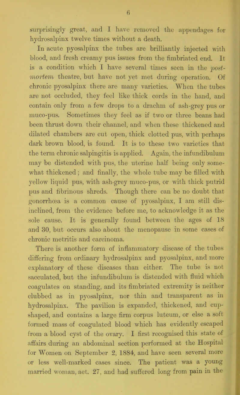 siirjtrisingly great, aud I have reiiiuved tlie appendages for hydi'osalpinx twelve times without a death. In acute pyosalpinx the tubes are brilliantly injected with blood, and fresh creamy pus issues from the fimbriated end. It is a condition which I have several times seen in the post- moHevi theatre, but have not yet met during operation. Of chronic pyosalpinx there are many varieties. When the tubes are not occluded, they feel like thick cords in the hand, and contain only from a few drops to a drachm of ash-grey pus or muco-pus. Sometimes they feel as if two or three beans had been thrust down their channel, and when these thickened and dilated chambers are cut open, thick clotted pus, wdth perhaps dark bromi blood, is found. It is to these two varieties that the tenn chronic salpingitis is applied. Again, the infundibulum may be distended with pus, the uterine half being only some- what thickened ; and finally, the whole tube may be filled vdth yellow liquid pus, with ash-grey muco-pus, or with thick putrid pus and fibrinous shreds. Though there can be no doubt that gonorrhoea is a common cause of pyosalpinx, I am still dis- inclined, from the evidence before me, to acknowledge it as the sole cause. It is generally found between the ages of 18 and 30, but occurs also about the menopause in some cases of chronic metritis and carcinoma. There is another form of inflammatory disease of the tubes differing from ordinary hydrosalpinx and pyosalpinx, and more explanatory of these diseases than either. The tube is not sacculated, but the infundibulum is distended with fluid which coagulates on standing, and its fimbriated extremity is neither clubbed as in pyosalpinx, nor thin and transparent as in hydrosalpinx. The pavilion is expanded, thickened, and cup- shaped, and contains a large firm corpus luteum, or else a soft formed mass of coagulated blood which has evidently escaped from a blood cyst of the ovary. I first recognised this state of affairs during an abdominal section jDerformed at the Hospital for Women on September 2, 1884, and have seen several more or less well-marked cases since. The patient was a young married woman, aet. 27, and had suffered long from pain in the