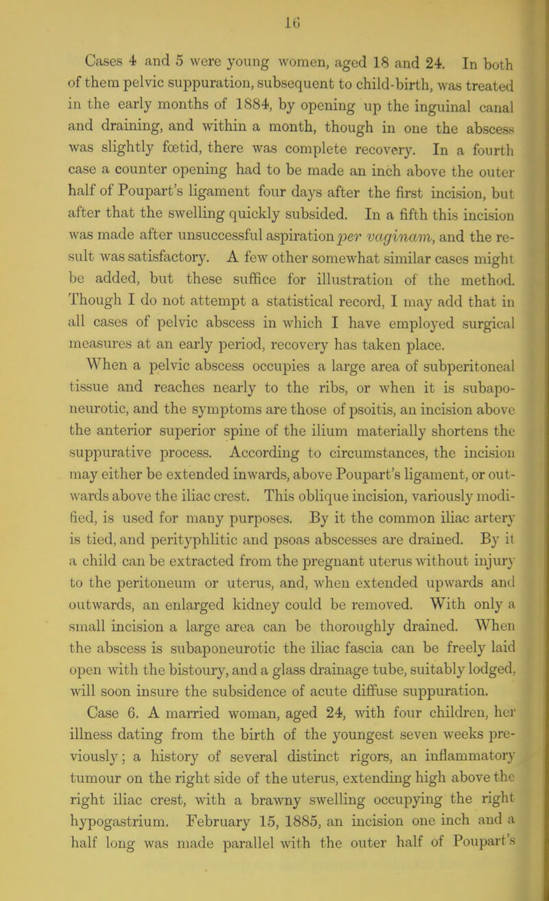 Cases 4 and 5 were young women, aged 18 and 24. In both of them pelvic suppuration, subsequent to child-birth, was treated in the early months of 1884, by opening up the inguinal canal and draining, and within a month, though in one the absceas was slightly fcetid, there was complete recovery. In a fourth case a counter opening had to be made an inch above the outer half of Poupart's ligament four days after the first incision, but after that the swelling quickly subsided. In a fifth this incision was made after unsuccessful aspiration vaginam, and the re- sult was satisfactory. A few other somewhat similar cases might be added, but these suflfice for illustration of the method. Though I do not attempt a statistical record, I may add that in all cases of pelvic abscess in which I have employed surgical measures at an early period, recovery has taken place. When a pelvic abscess occupies a large area of subperitoneal tissue and reaches nearly to the ribs, or when it is subapo- neurotic, and the symptoms are those of psoitis, an incision above the anterior superior spine of the ilium materially shortens the suppurative process. According to circumstances, the incision may either be extended inwards, above Poupart's ligament, or out- wards above the iliac crest. This oblique incision, variously modi- fied, is used for many purposes. By it the common iliac artery is tied, and perityphlitic and j^soas abscesses are drained. By it a child can be extracted from the pregnant uterus without injur}- to the peritoneum or uterus, and, when extended upwards and outwards, an enlarged kidney could be removed. With only a small incision a large area can be thoroughly drained. When the abscess is subaponeurotic the iliac fascia can be freely laid open with the bistoury, and a glass di'ainage tube, suitably lodged, will soon insure the subsidence of acute diffuse suppuration. Case 6. A married woman, aged 24, with four children, her illness dating from the birth of the youngest seven weeks pre- viously; a history of several distinct rigors, an inflammatorj' tumour on the right side of the uterus, extending high above the right iliac crest, with a brawny swelling occupying the right hypogastrium. February 15, 1885, an incision one inch and a half long was made parallel with the outer half of Poupart's