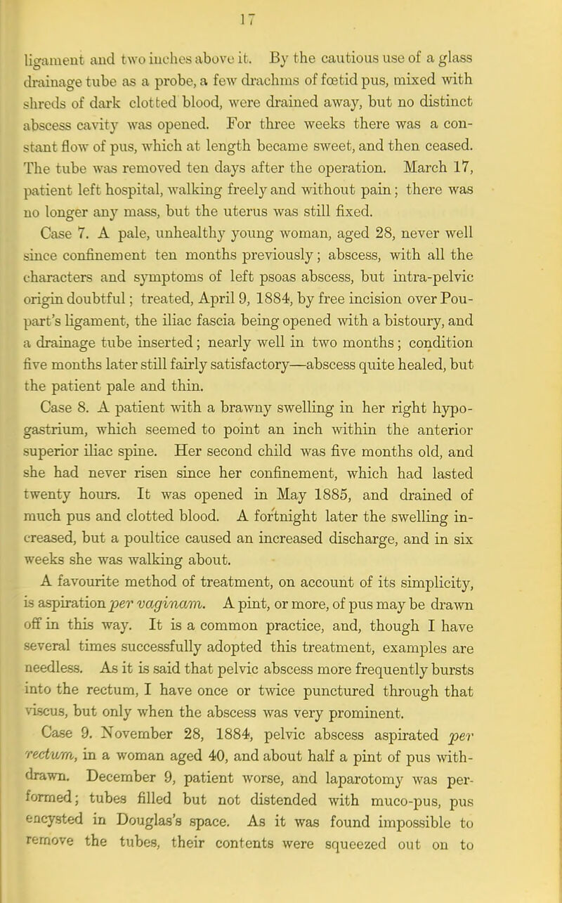 lio-ament and two iuches above it. By the cautious use of a glass drainage tube as a probe, a few di-achms of foetid pus, mixed with s;hrcds of dark clotted blood, were drained away, but no distinct abscess cavity was opened. For three weeks there was a con- stant flow of pus, which at length became sweet, and then ceased. The tube was removed ten days after the operation. March 17, patient left hospital, walking freely and without pain; there was no longer any mass, but the uterus was still fixed. Case 7. A pale, unhealthy young woman, aged 28, never well since confinement ten months previously; abscess, with all the characters and symptoms of left psoas abscess, but intra-pelvic origin doubtful; treated, April 9, 1884, by free incision over Pou- part's ligament, the iliac fascia being opened with a bistoury, and a drainage tube inserted; nearly well in two months; condition five months later still fairly satisfactory—abscess quite healed, but the patient pale and thin. Case 8. A patient with a brawny swelling in her right hypo- gastrium, which seemed to point an inch within the anterior superior iliac spine. Her second child was five months old, and she had never risen since her confinement, which had lasted twenty hours. It was opened in May 1885, and drained of much pus and clotted blood. A fortnight later the swelling in- creased, but a poultice caused an increased discharge, and in six weeks she was walking about. A favourite method of treatment, on account of its sinaplicity, is aspiration per vaginam. A pint, or more, of pus may be drawn off in this way. It is a common practice, and, though I have several times successfully adopted this treatment, examples are needless. As it is said that pelvic abscess more frequently bursts into the rectum, I have once or twice punctured through that \i-scus, but only when the abscess was very prominent. Case 9, November 28, 1884, pelvic abscess aspirated per rectwm, in a woman aged 40, and about half a pint of pus with- drawn. December 9, patient worse, and laparotomy was per- formed; tubes filled but not distended with muco-pus, pus encysted in Douglas's space. As it was found impossible to remove the tubes, their contents were squeezed out on to